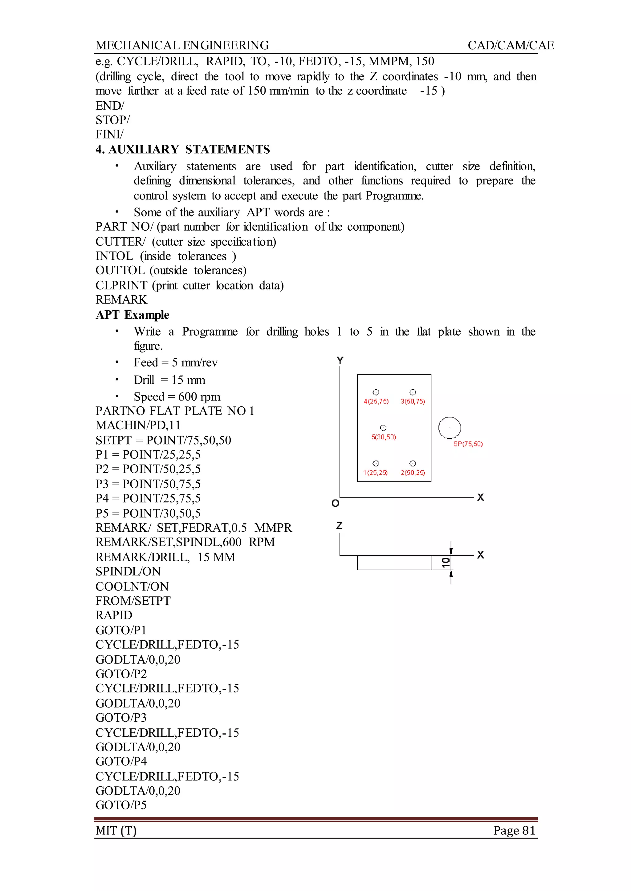 MECHANICAL ENGINEERING CAD/CAM/CAE
MIT (T) Page 81
e.g. CYCLE/DRILL, RAPID, TO, -10, FEDTO, -15, MMPM, 150
(drilling cycle, direct the tool to move rapidly to the Z coordinates -10 mm, and then
move further at a feed rate of 150 mm/min to the z coordinate -15 )
END/
STOP/
FINI/
4. AUXILIARY STATEMENTS
• Auxiliary statements are used for part identification, cutter size definition,
defining dimensional tolerances, and other functions required to prepare the
control system to accept and execute the part Programme.
• Some of the auxiliary APT words are :
PART NO/ (part number for identification of the component)
CUTTER/ (cutter size specification)
INTOL (inside tolerances )
OUTTOL (outside tolerances)
CLPRINT (print cutter location data)
REMARK
APT Example
• Write a Programme for drilling holes 1 to 5 in the flat plate shown in the
figure.
• Feed = 5 mm/rev
• Drill = 15 mm
• Speed = 600 rpm
PARTNO FLAT PLATE NO 1
MACHIN/PD,11
SETPT = POINT/75,50,50
P1 = POINT/25,25,5
P2 = POINT/50,25,5
P3 = POINT/50,75,5
P4 = POINT/25,75,5
P5 = POINT/30,50,5
REMARK/ SET,FEDRAT,0.5 MMPR
REMARK/SET,SPINDL,600 RPM
REMARK/DRILL, 15 MM
SPINDL/ON
COOLNT/ON
FROM/SETPT
RAPID
GOTO/P1
CYCLE/DRILL,FEDTO,-15
GODLTA/0,0,20
GOTO/P2
CYCLE/DRILL,FEDTO,-15
GODLTA/0,0,20
GOTO/P3
CYCLE/DRILL,FEDTO,-15
GODLTA/0,0,20
GOTO/P4
CYCLE/DRILL,FEDTO,-15
GODLTA/0,0,20
GOTO/P5
 