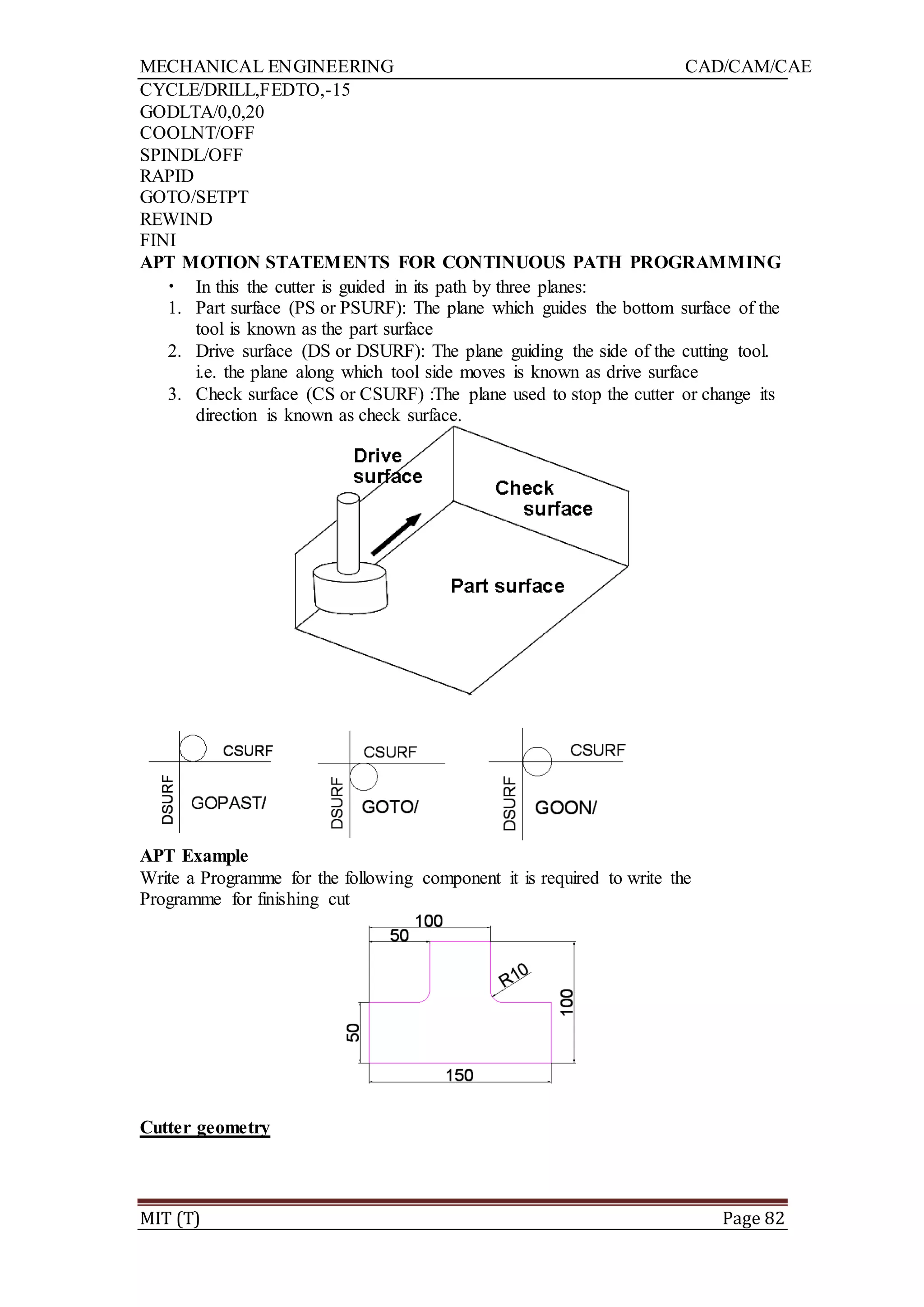 MECHANICAL ENGINEERING CAD/CAM/CAE
MIT (T) Page 82
CYCLE/DRILL,FEDTO,-15
GODLTA/0,0,20
COOLNT/OFF
SPINDL/OFF
RAPID
GOTO/SETPT
REWIND
FINI
APT MOTION STATEMENTS FOR CONTINUOUS PATH PROGRAMMING
• In this the cutter is guided in its path by three planes:
1. Part surface (PS or PSURF): The plane which guides the bottom surface of the
tool is known as the part surface
2. Drive surface (DS or DSURF): The plane guiding the side of the cutting tool.
i.e. the plane along which tool side moves is known as drive surface
3. Check surface (CS or CSURF) :The plane used to stop the cutter or change its
direction is known as check surface.
APT Example
Write a Programme for the following component it is required to write the
Programme for finishing cut
Cutter geometry
 
