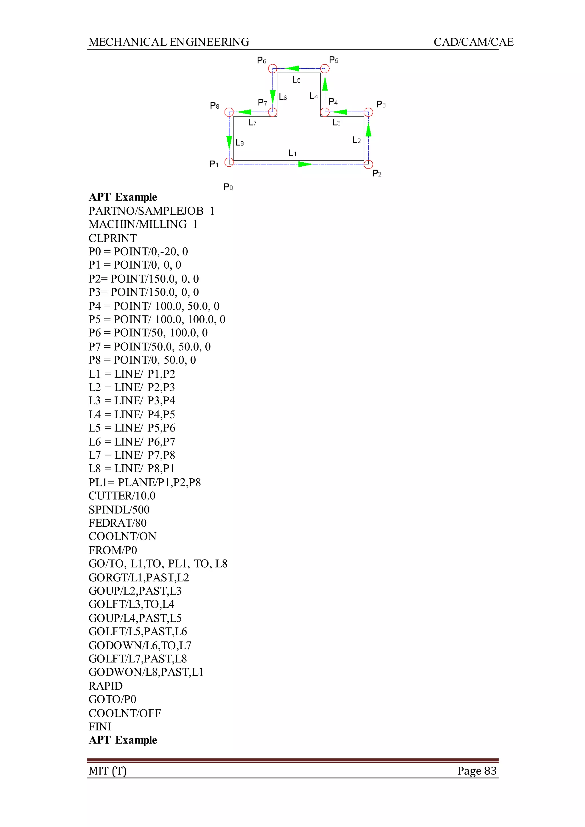 MECHANICAL ENGINEERING CAD/CAM/CAE
MIT (T) Page 83
APT Example
PARTNO/SAMPLEJOB 1
MACHIN/MILLING 1
CLPRINT
P0 = POINT/0,-20, 0
P1 = POINT/0, 0, 0
P2= POINT/150.0, 0, 0
P3= POINT/150.0, 0, 0
P4 = POINT/ 100.0, 50.0, 0
P5 = POINT/ 100.0, 100.0, 0
P6 = POINT/50, 100.0, 0
P7 = POINT/50.0, 50.0, 0
P8 = POINT/0, 50.0, 0
L1 = LINE/ P1,P2
L2 = LINE/ P2,P3
L3 = LINE/ P3,P4
L4 = LINE/ P4,P5
L5 = LINE/ P5,P6
L6 = LINE/ P6,P7
L7 = LINE/ P7,P8
L8 = LINE/ P8,P1
PL1= PLANE/P1,P2,P8
CUTTER/10.0
SPINDL/500
FEDRAT/80
COOLNT/ON
FROM/P0
GO/TO, L1,TO, PL1, TO, L8
GORGT/L1,PAST,L2
GOUP/L2,PAST,L3
GOLFT/L3,TO,L4
GOUP/L4,PAST,L5
GOLFT/L5,PAST,L6
GODOWN/L6,TO,L7
GOLFT/L7,PAST,L8
GODWON/L8,PAST,L1
RAPID
GOTO/P0
COOLNT/OFF
FINI
APT Example
 