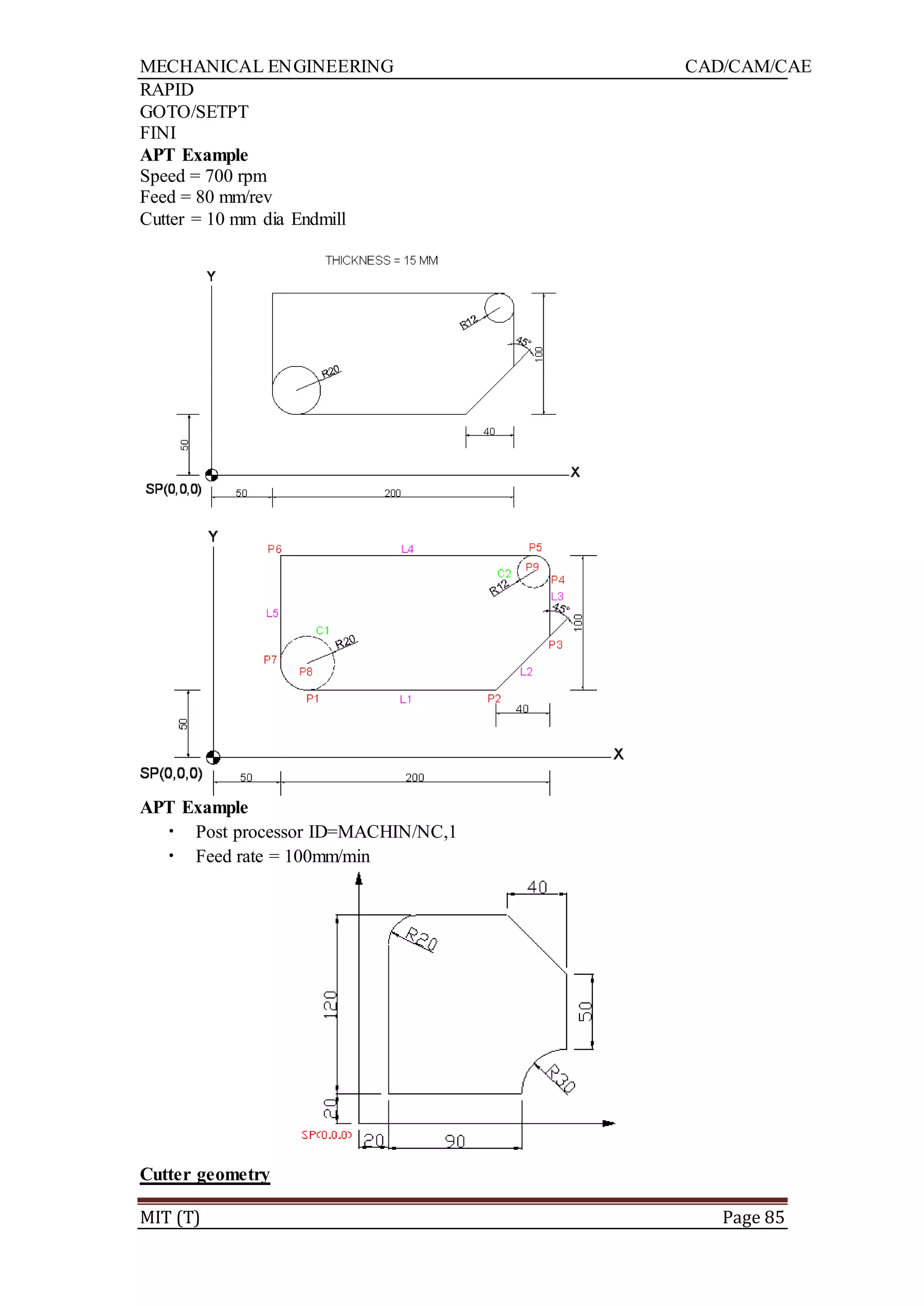 MECHANICAL ENGINEERING CAD/CAM/CAE
MIT (T) Page 85
RAPID
GOTO/SETPT
FINI
APT Example
Speed = 700 rpm
Feed = 80 mm/rev
Cutter = 10 mm dia Endmill
APT Example
• Post processor ID=MACHIN/NC,1
• Feed rate = 100mm/min
Cutter geometry
 