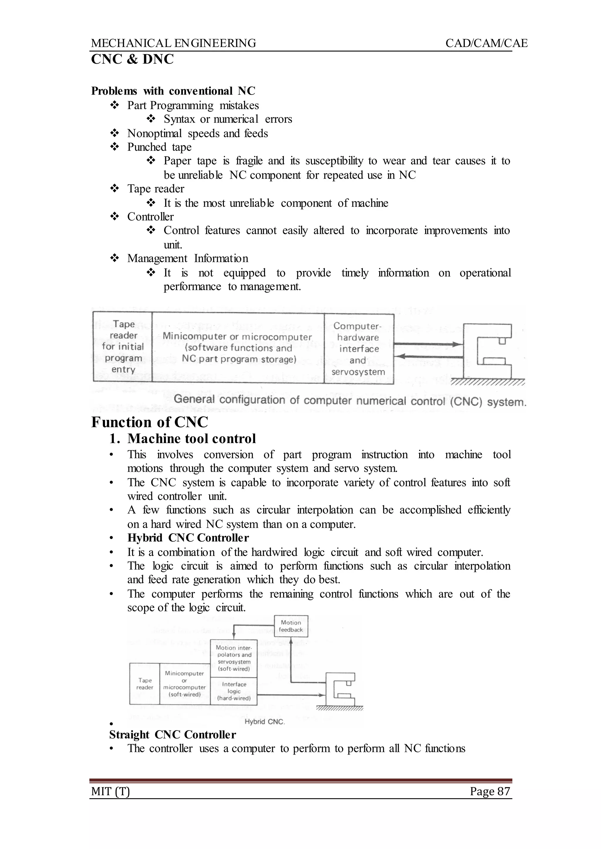 MECHANICAL ENGINEERING CAD/CAM/CAE
MIT (T) Page 87
CNC & DNC
Problems with conventional NC
 Part Programming mistakes
 Syntax or numerical errors
 Nonoptimal speeds and feeds
 Punched tape
 Paper tape is fragile and its susceptibility to wear and tear causes it to
be unreliable NC component for repeated use in NC
 Tape reader
 It is the most unreliable component of machine
 Controller
 Control features cannot easily altered to incorporate improvements into
unit.
 Management Information
 It is not equipped to provide timely information on operational
performance to management.
Function of CNC
1. Machine tool control
• This involves conversion of part program instruction into machine tool
motions through the computer system and servo system.
• The CNC system is capable to incorporate variety of control features into soft
wired controller unit.
• A few functions such as circular interpolation can be accomplished efficiently
on a hard wired NC system than on a computer.
• Hybrid CNC Controller
• It is a combination of the hardwired logic circuit and soft wired computer.
• The logic circuit is aimed to perform functions such as circular interpolation
and feed rate generation which they do best.
• The computer performs the remaining control functions which are out of the
scope of the logic circuit.
•
Straight CNC Controller
• The controller uses a computer to perform to perform all NC functions
 