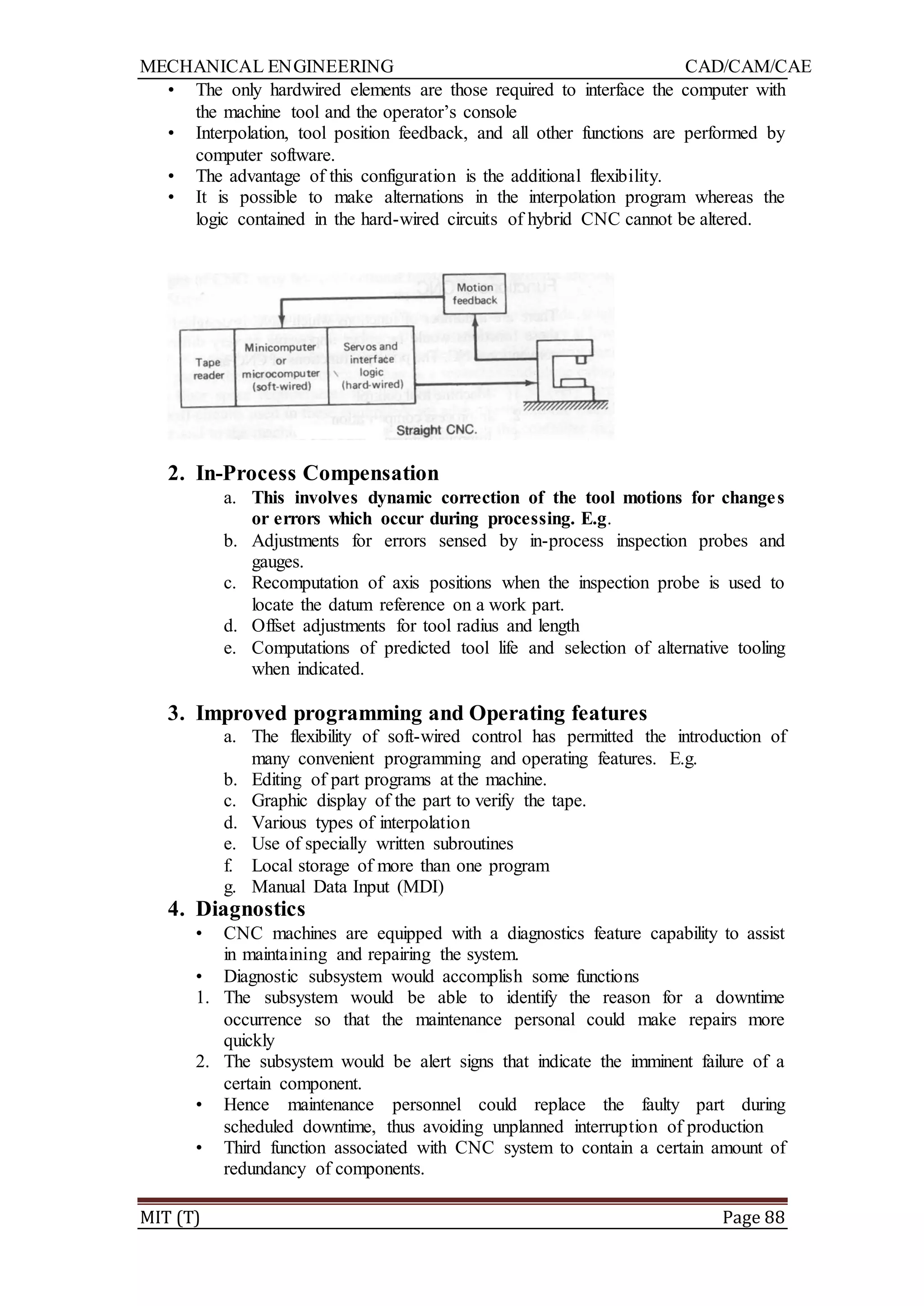 MECHANICAL ENGINEERING CAD/CAM/CAE
MIT (T) Page 88
• The only hardwired elements are those required to interface the computer with
the machine tool and the operator‟s console
• Interpolation, tool position feedback, and all other functions are performed by
computer software.
• The advantage of this configuration is the additional flexibility.
• It is possible to make alternations in the interpolation program whereas the
logic contained in the hard-wired circuits of hybrid CNC cannot be altered.
2. In-Process Compensation
a. This involves dynamic correction of the tool motions for changes
or errors which occur during processing. E.g.
b. Adjustments for errors sensed by in-process inspection probes and
gauges.
c. Recomputation of axis positions when the inspection probe is used to
locate the datum reference on a work part.
d. Offset adjustments for tool radius and length
e. Computations of predicted tool life and selection of alternative tooling
when indicated.
3. Improved programming and Operating features
a. The flexibility of soft-wired control has permitted the introduction of
many convenient programming and operating features. E.g.
b. Editing of part programs at the machine.
c. Graphic display of the part to verify the tape.
d. Various types of interpolation
e. Use of specially written subroutines
f. Local storage of more than one program
g. Manual Data Input (MDI)
4. Diagnostics
• CNC machines are equipped with a diagnostics feature capability to assist
in maintaining and repairing the system.
• Diagnostic subsystem would accomplish some functions
1. The subsystem would be able to identify the reason for a downtime
occurrence so that the maintenance personal could make repairs more
quickly
2. The subsystem would be alert signs that indicate the imminent failure of a
certain component.
• Hence maintenance personnel could replace the faulty part during
scheduled downtime, thus avoiding unplanned interruption of production
• Third function associated with CNC system to contain a certain amount of
redundancy of components.
 