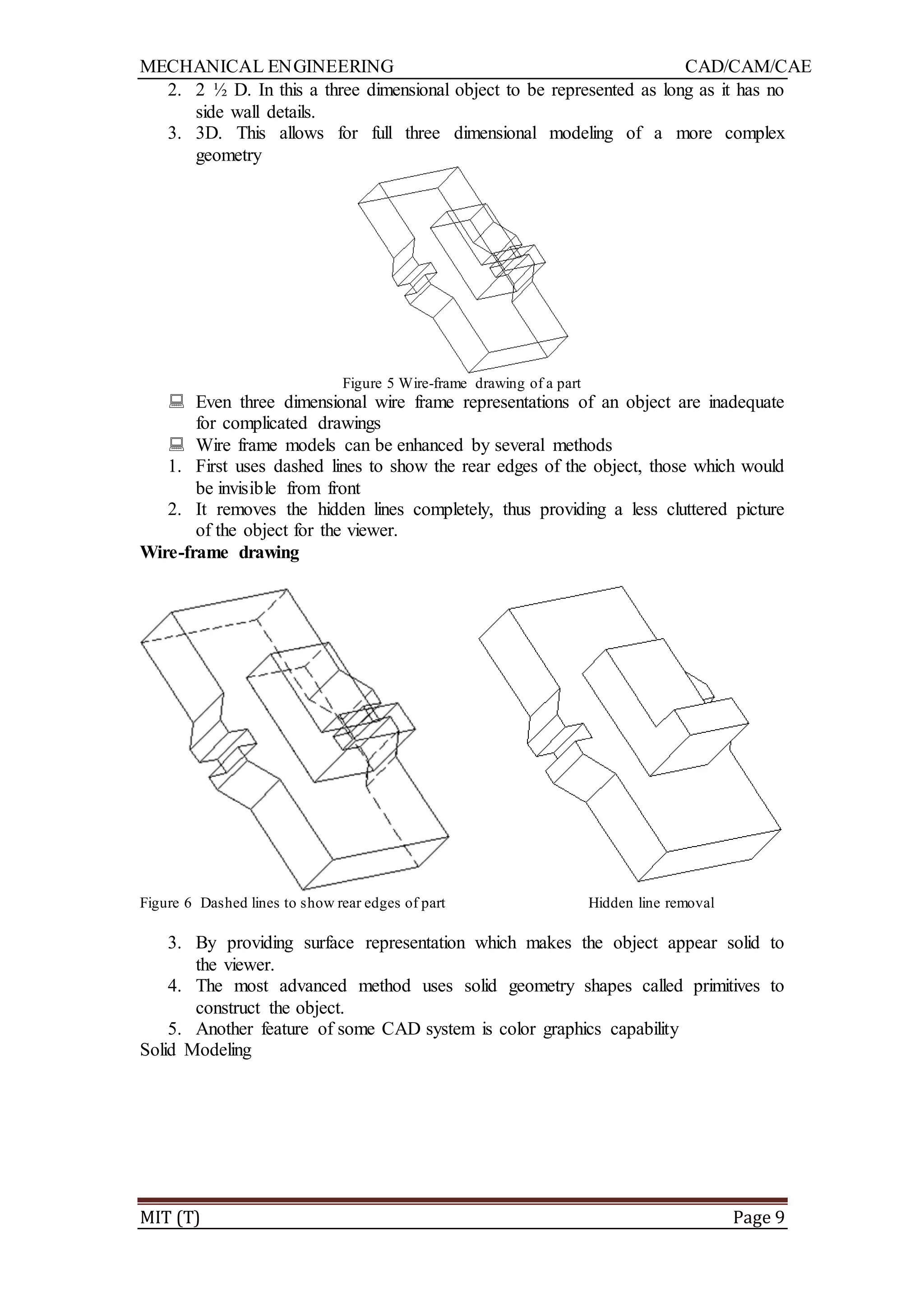 MECHANICAL ENGINEERING CAD/CAM/CAE
MIT (T) Page 9
2. 2 ½ D. In this a three dimensional object to be represented as long as it has no
side wall details.
3. 3D. This allows for full three dimensional modeling of a more complex
geometry
Figure 5 Wire-frame drawing of a part
 Even three dimensional wire frame representations of an object are inadequate
for complicated drawings
 Wire frame models can be enhanced by several methods
1. First uses dashed lines to show the rear edges of the object, those which would
be invisible from front
2. It removes the hidden lines completely, thus providing a less cluttered picture
of the object for the viewer.
Wire-frame drawing
Figure 6 Dashed lines to show rear edges of part Hidden line removal
3. By providing surface representation which makes the object appear solid to
the viewer.
4. The most advanced method uses solid geometry shapes called primitives to
construct the object.
5. Another feature of some CAD system is color graphics capability
Solid Modeling
 