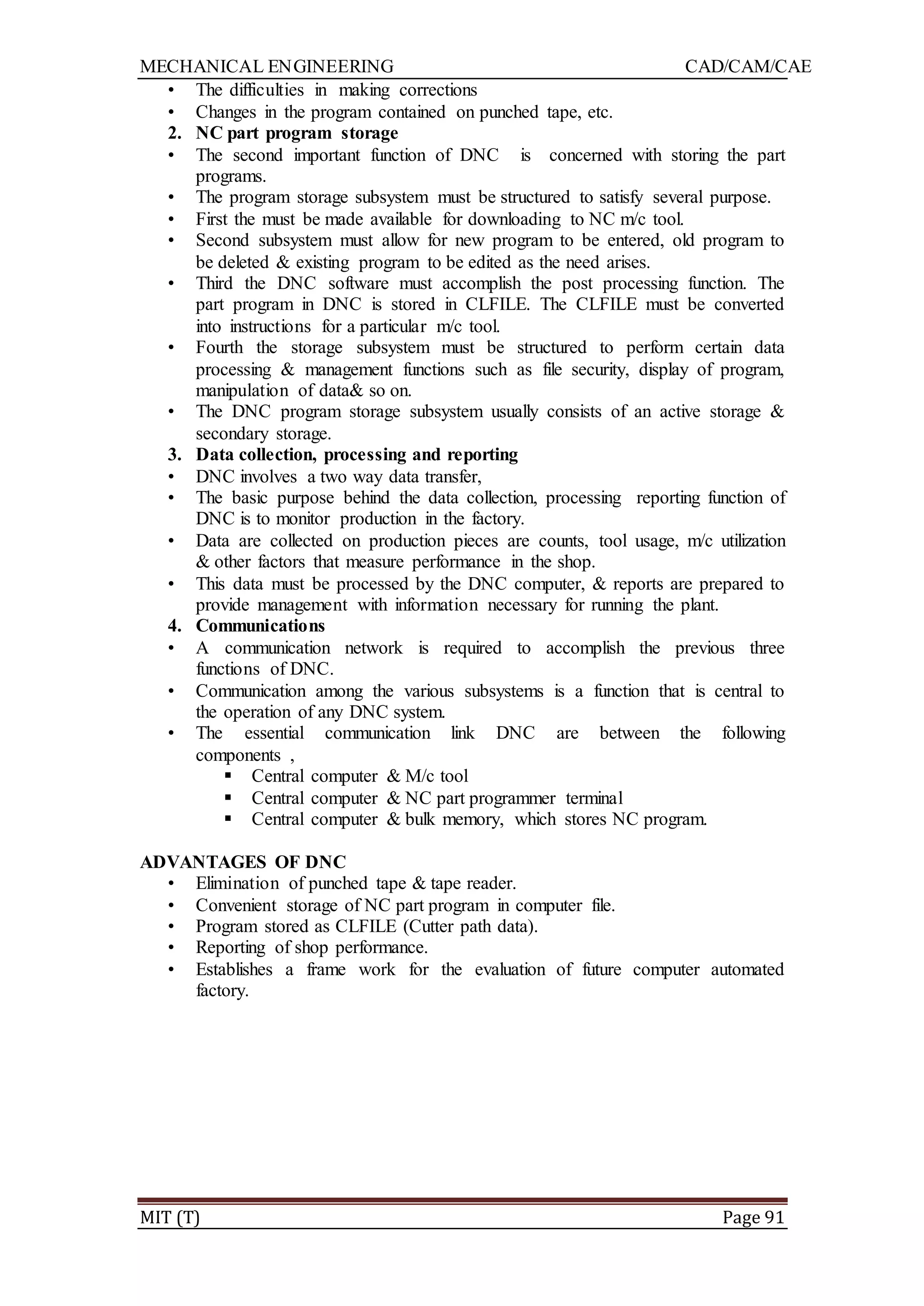 MECHANICAL ENGINEERING CAD/CAM/CAE
MIT (T) Page 91
• The difficulties in making corrections
• Changes in the program contained on punched tape, etc.
2. NC part program storage
• The second important function of DNC is concerned with storing the part
programs.
• The program storage subsystem must be structured to satisfy several purpose.
• First the must be made available for downloading to NC m/c tool.
• Second subsystem must allow for new program to be entered, old program to
be deleted & existing program to be edited as the need arises.
• Third the DNC software must accomplish the post processing function. The
part program in DNC is stored in CLFILE. The CLFILE must be converted
into instructions for a particular m/c tool.
• Fourth the storage subsystem must be structured to perform certain data
processing & management functions such as file security, display of program,
manipulation of data& so on.
• The DNC program storage subsystem usually consists of an active storage &
secondary storage.
3. Data collection, processing and reporting
• DNC involves a two way data transfer,
• The basic purpose behind the data collection, processing reporting function of
DNC is to monitor production in the factory.
• Data are collected on production pieces are counts, tool usage, m/c utilization
& other factors that measure performance in the shop.
• This data must be processed by the DNC computer, & reports are prepared to
provide management with information necessary for running the plant.
4. Communications
• A communication network is required to accomplish the previous three
functions of DNC.
• Communication among the various subsystems is a function that is central to
the operation of any DNC system.
• The essential communication link DNC are between the following
components ,
 Central computer & M/c tool
 Central computer & NC part programmer terminal
 Central computer & bulk memory, which stores NC program.
ADVANTAGES OF DNC
• Elimination of punched tape & tape reader.
• Convenient storage of NC part program in computer file.
• Program stored as CLFILE (Cutter path data).
• Reporting of shop performance.
• Establishes a frame work for the evaluation of future computer automated
factory.
 
