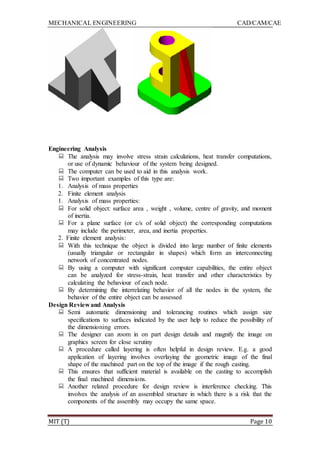 MECHANICAL ENGINEERING CAD/CAM/CAE
MIT (T) Page 10
Engineering Analysis
 The analysis may involve stress strain calculations, heat transfer computations,
or use of dynamic behaviour of the system being designed.
 The computer can be used to aid in this analysis work.
 Two important examples of this type are:
1. Analysis of mass properties
2. Finite element analysis
1. Analysis of mass properties:
 For solid object: surface area , weight , volume, centre of gravity, and moment
of inertia.
 For a plane surface (or c/s of solid object) the corresponding computations
may include the perimeter, area, and inertia properties.
2. Finite element analysis:
 With this technique the object is divided into large number of finite elements
(usually triangular or rectangular in shapes) which form an interconnecting
network of concentrated nodes.
 By using a computer with significant computer capabilities, the entire object
can be analyzed for stress-strain, heat transfer and other characteristics by
calculating the behaviour of each node.
 By determining the interrelating behavior of all the nodes in the system, the
behavior of the entire object can be assessed
Design Review and Analysis
 Semi automatic dimensioning and tolerancing routines which assign size
specifications to surfaces indicated by the user help to reduce the possibility of
the dimensioning errors.
 The designer can zoom in on part design details and magnify the image on
graphics screen for close scrutiny
 A procedure called layering is often helpful in design review. E.g. a good
application of layering involves overlaying the geometric image of the final
shape of the machined part on the top of the image if the rough casting.
 This ensures that sufficient material is available on the casting to accomplish
the final machined dimensions.
 Another related procedure for design review is interference checking. This
involves the analysis of an assembled structure in which there is a risk that the
components of the assembly may occupy the same space.
 