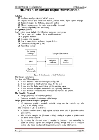 MECHANICAL ENGINEERING CAD/CAM/CAE
MIT (T) Page 15
CHAPTER 3. HARDWARE REQUIREMENTS OF CAD
Syllabus
 Hardware configuration of a CAD system
 Display devices like raster scan devices, plasma panels, liquid crystal displays.
 Types of images like halftone, grayscale, colour
 Memory requirements for raster scan graphics terminal
 Concept of pointing and positioning.
DesignWorkstation
CAD system would include the following hardware components
 One or more workstations. These would consist of
 A graphics terminal
 Operator input devices
 One or more plotters and other output devices
 Central Processing unit (CPU)
 Secondary storage
Figure 11 Configuration of CAD Workstation
The Design workstation
Functions of CAD workstation
1. It must interface with the central processing unit
2. It must generate a steady graphic image for the user
3. It must provide digital descriptions of the graphics image
4. It must translate computer commands into operating functions
5. It must facilitate communication between the user and the system.
The Graphics Terminal
• Image generation in computer graphics
• Graphics terminals for computer aided design
Image generation in computer graphics
• All computer graphics terminals available today use the cathode ray tube
(CRT) as the display device.
The operation of CRT is as follows
• A heated cathode emits a high speed electron beam onto a phosphor-coated
glass screen.
• The electron energize the phosphor coating, causing it to glow at points where
the beam makes contact
• By focusing the electron beam , changing its intensity , and controlling its
point of contact against the phosphor coating through the use of deflector
system , the beam can be made to generate picture on the CRT screen
 