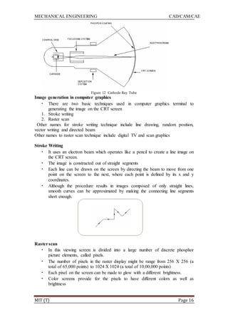 MECHANICAL ENGINEERING CAD/CAM/CAE
MIT (T) Page 16
Figure 12 Cathode Ray Tube
Image generation in computer graphics
• There are two basic techniques used in computer graphics terminal to
generating the image on the CRT screen
1. Stroke writing
2. Raster scan
Other names for stroke writing technique include line drawing, random position,
vector writing and directed beam
Other names to raster scan technique include digital TV and scan graphics
Stroke Writing
• It uses an electron beam which operates like a pencil to create a line image on
the CRT screen.
• The image is constructed out of straight segments
• Each line can be drawn on the screen by directing the beam to move from one
point on the screen to the next, where each point is defined by its x and y
coordinates.
• Although the procedure results in images composed of only straight lines,
smooth curves can be approximated by making the connecting line segments
short enough.
Rasterscan
• In this viewing screen is divided into a large number of discrete phosphor
picture elements, called pixels.
• The number of pixels in the raster display might be range from 256 X 256 (a
total of 65,000 points) to 1024 X 1024 (a total of 10,00,000 points)
• Each pixel on the screen can be made to glow with a different brightness.
• Color screens provide for the pixels to have different colors as well as
brightness
 