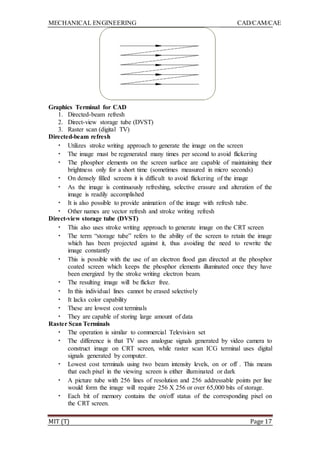 MECHANICAL ENGINEERING CAD/CAM/CAE
MIT (T) Page 17
Graphics Terminal for CAD
1. Directed-beam refresh
2. Direct-view storage tube (DVST)
3. Raster scan (digital TV)
Directed-beam refresh
• Utilizes stroke writing approach to generate the image on the screen
• The image must be regenerated many times per second to avoid flickering
• The phosphor elements on the screen surface are capable of maintaining their
brightness only for a short time (sometimes measured in micro seconds)
• On densely filled screens it is difficult to avoid flickering of the image
• As the image is continuously refreshing, selective erasure and alteration of the
image is readily accomplished
• It is also possible to provide animation of the image with refresh tube.
• Other names are vector refresh and stroke writing refresh
Direct-view storage tube (DVST)
• This also uses stroke writing approach to generate image on the CRT screen
• The term “storage tube” refers to the ability of the screen to retain the image
which has been projected against it, thus avoiding the need to rewrite the
image constantly
• This is possible with the use of an electron flood gun directed at the phosphor
coated screen which keeps the phosphor elements illuminated once they have
been energized by the stroke writing electron beam.
• The resulting image will be flicker free.
• In this individual lines cannot be erased selectively
• It lacks color capability
• These are lowest cost terminals
• They are capable of storing large amount of data
Raster Scan Terminals
• The operation is similar to commercial Television set
• The difference is that TV uses analogue signals generated by video camera to
construct image on CRT screen, while raster scan ICG terminal uses digital
signals generated by computer.
• Lowest cost terminals using two beam intensity levels, on or off . This means
that each pixel in the viewing screen is either illuminated or dark
• A picture tube with 256 lines of resolution and 256 addressable points per line
would form the image will require 256 X 256 or over 65,000 bits of storage.
• Each bit of memory contains the on/off status of the corresponding pixel on
the CRT screen.
 