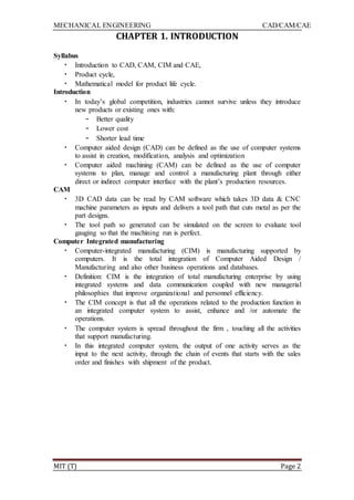 MECHANICAL ENGINEERING CAD/CAM/CAE
MIT (T) Page 2
CHAPTER 1. INTRODUCTION
Syllabus
• Introduction to CAD, CAM, CIM and CAE,
• Product cycle,
• Mathematical model for product life cycle.
Introduction
• In today‟s global competition, industries cannot survive unless they introduce
new products or existing ones with:
– Better quality
– Lower cost
– Shorter lead time
• Computer aided design (CAD) can be defined as the use of computer systems
to assist in creation, modification, analysis and optimization
• Computer aided machining (CAM) can be defined as the use of computer
systems to plan, manage and control a manufacturing plant through either
direct or indirect computer interface with the plant‟s production resources.
CAM
• 3D CAD data can be read by CAM software which takes 3D data & CNC
machine parameters as inputs and delivers a tool path that cuts metal as per the
part designs.
• The tool path so generated can be simulated on the screen to evaluate tool
gauging so that the machining run is perfect.
Computer Integrated manufacturing
• Computer-integrated manufacturing (CIM) is manufacturing supported by
computers. It is the total integration of Computer Aided Design /
Manufacturing and also other business operations and databases.
• Definition: CIM is the integration of total manufacturing enterprise by using
integrated systems and data communication coupled with new managerial
philosophies that improve organizational and personnel efficiency.
• The CIM concept is that all the operations related to the production function in
an integrated computer system to assist, enhance and /or automate the
operations.
• The computer system is spread throughout the firm , touching all the activities
that support manufacturing.
• In this integrated computer system, the output of one activity serves as the
input to the next activity, through the chain of events that starts with the sales
order and finishes with shipment of the product.
 