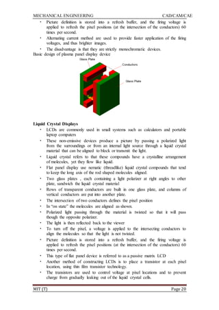 MECHANICAL ENGINEERING CAD/CAM/CAE
MIT (T) Page 20
• Picture definition is stored into a refresh buffer, and the firing voltage is
applied to refresh the pixel positions (at the intersection of the conductors) 60
times per second.
• Alternating current method are used to provide faster application of the firing
voltages, and thus brighter images.
• The disadvantage is that they are strictly monochromatic devices.
Basic design of plasma panel display device
Liquid Crystal Displays
• LCDs are commonly used in small systems such as calculators and portable
laptop computers
• These non-emissive devices produce a picture by passing a polarized light
from the surroundings or from an internal light source through a liquid crystal
material that can be aligned to block or transmit the light.
• Liquid crystal refers to that these compounds have a crystalline arrangement
of molecules, yet they flow like liquid.
• Flat panel display use nematic (threadlike) liquid crystal compounds that tend
to keep the long axis of the rod shaped molecules aligned.
• Two glass plates , each containing a light polarizer at right angles to other
plate, sandwich the liquid crystal material
• Rows of transparent conductors are built in one glass plate, and columns of
vertical conductors are put into another plate.
• The intersection of two conductors defines the pixel position
• In “on state” the molecules are aligned as shown.
• Polarized light passing through the material is twisted so that it will pass
though the opposite polarizer.
• The light is then reflected back to the viewer
• To turn off the pixel, a voltage is applied to the intersecting conductors to
align the molecules so that the light is not twisted.
• Picture definition is stored into a refresh buffer, and the firing voltage is
applied to refresh the pixel positions (at the intersection of the conductors) 60
times per second.
• This type of flat panel device is referred to as a passive matrix LCD
• Another method of constructing LCDs is to place a transistor at each pixel
location, using thin film transistor technology.
• The transistors are used to control voltage at pixel locations and to prevent
charge from gradually leaking out of the liquid crystal cells.
 