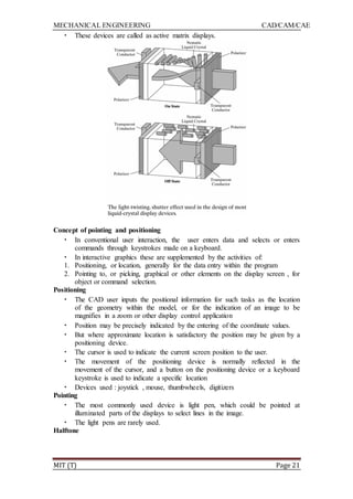 MECHANICAL ENGINEERING CAD/CAM/CAE
MIT (T) Page 21
• These devices are called as active matrix displays.
Concept of pointing and positioning
• In conventional user interaction, the user enters data and selects or enters
commands through keystrokes made on a keyboard.
• In interactive graphics these are supplemented by the activities of:
1. Positioning, or location, generally for the data entry within the program
2. Pointing to, or picking, graphical or other elements on the display screen , for
object or command selection.
Positioning
• The CAD user inputs the positional information for such tasks as the location
of the geometry within the model, or for the indication of an image to be
magnifies in a zoom or other display control application
• Position may be precisely indicated by the entering of the coordinate values.
• But where approximate location is satisfactory the position may be given by a
positioning device.
• The cursor is used to indicate the current screen position to the user.
• The movement of the positioning device is normally reflected in the
movement of the cursor, and a button on the positioning device or a keyboard
keystroke is used to indicate a specific location
• Devices used : joystick , mouse, thumbwheels, digitizers
Pointing
• The most commonly used device is light pen, which could be pointed at
illuminated parts of the displays to select lines in the image.
• The light pens are rarely used.
Halftone
 