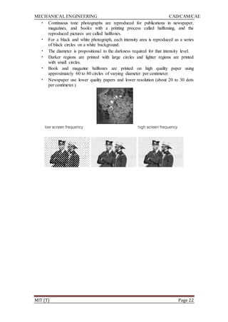 MECHANICAL ENGINEERING CAD/CAM/CAE
MIT (T) Page 22
• Continuous tone photographs are reproduced for publications in newspaper,
magazines, and books with a printing process called halftoning, and the
reproduced pictures are called halftones.
• For a black and white photograph, each intensity area is reproduced as a series
of black circles on a white background.
• The diameter is propositional to the darkness required for that intensity level.
• Darker regions are printed with large circles and lighter regions are printed
with small circles.
• Book and magazine halftones are printed on high quality paper using
approximately 60 to 80 circles of varying diameter per centimeter.
• Newspaper use lower quality papers and lower resolution (about 20 to 30 dots
per centimeter.)
 