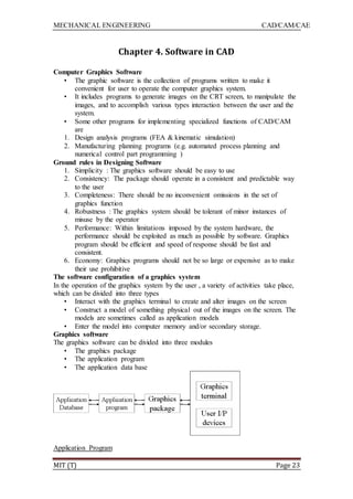 MECHANICAL ENGINEERING CAD/CAM/CAE
MIT (T) Page 23
Chapter 4. Software in CAD
Computer Graphics Software
• The graphic software is the collection of programs written to make it
convenient for user to operate the computer graphics system.
• It includes programs to generate images on the CRT screen, to manipulate the
images, and to accomplish various types interaction between the user and the
system.
• Some other programs for implementing specialized functions of CAD/CAM
are
1. Design analysis programs (FEA & kinematic simulation)
2. Manufacturing planning programs (e.g. automated process planning and
numerical control part programming )
Ground rules in Designing Software
1. Simplicity : The graphics software should be easy to use
2. Consistency: The package should operate in a consistent and predictable way
to the user
3. Completeness: There should be no inconvenient omissions in the set of
graphics function
4. Robustness : The graphics system should be tolerant of minor instances of
misuse by the operator
5. Performance: Within limitations imposed by the system hardware, the
performance should be exploited as much as possible by software. Graphics
program should be efficient and speed of response should be fast and
consistent.
6. Economy: Graphics programs should not be so large or expensive as to make
their use prohibitive
The software configuration of a graphics system
In the operation of the graphics system by the user , a variety of activities take place,
which can be divided into three types
• Interact with the graphics terminal to create and alter images on the screen
• Construct a model of something physical out of the images on the screen. The
models are sometimes called as application models
• Enter the model into computer memory and/or secondary storage.
Graphics software
The graphics software can be divided into three modules
• The graphics package
• The application program
• The application data base
Application Program
 