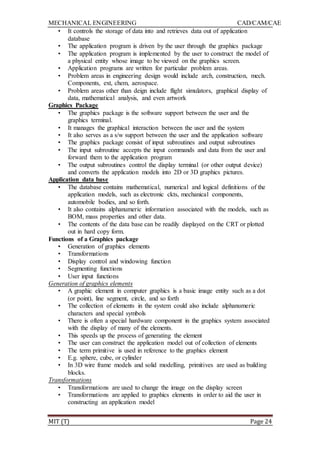 MECHANICAL ENGINEERING CAD/CAM/CAE
MIT (T) Page 24
• It controls the storage of data into and retrieves data out of application
database
• The application program is driven by the user through the graphics package
• The application program is implemented by the user to construct the model of
a physical entity whose image to be viewed on the graphics screen.
• Application programs are written for particular problem areas.
• Problem areas in engineering design would include arch, construction, mech.
Components, ext, chem, aerospace.
• Problem areas other than deign include flight simulators, graphical display of
data, mathematical analysis, and even artwork
Graphics Package
• The graphics package is the software support between the user and the
graphics terminal.
• It manages the graphical interaction between the user and the system
• It also serves as a s/w support between the user and the application software
• The graphics package consist of input subroutines and output subroutines
• The input subroutine accepts the input commands and data from the user and
forward them to the application program
• The output subroutines control the display terminal (or other output device)
and converts the application models into 2D or 3D graphics pictures.
Application data base
• The database contains mathematical, numerical and logical definitions of the
application models, such as electronic ckts, mechanical components,
automobile bodies, and so forth.
• It also contains alphanumeric information associated with the models, such as
BOM, mass properties and other data.
• The contents of the data base can be readily displayed on the CRT or plotted
out in hard copy form.
Functions of a Graphics package
• Generation of graphics elements
• Transformations
• Display control and windowing function
• Segmenting functions
• User input functions
Generation of graphics elements
• A graphic element in computer graphics is a basic image entity such as a dot
(or point), line segment, circle, and so forth
• The collection of elements in the system could also include alphanumeric
characters and special symbols
• There is often a special hardware component in the graphics system associated
with the display of many of the elements.
• This speeds up the process of generating the element
• The user can construct the application model out of collection of elements
• The term primitive is used in reference to the graphics element
• E.g. sphere, cube, or cylinder
• In 3D wire frame models and solid modelling, primitives are used as building
blocks.
Transformations
• Transformations are used to change the image on the display screen
• Transformations are applied to graphics elements in order to aid the user in
constructing an application model
 