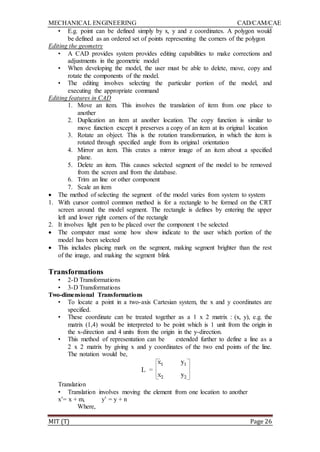 MECHANICAL ENGINEERING CAD/CAM/CAE
MIT (T) Page 26
• E.g. point can be defined simply by x, y and z coordinates. A polygon would
be defined as an ordered set of points representing the corners of the polygon
Editing the geometry
• A CAD provides system provides editing capabilities to make corrections and
adjustments in the geometric model
• When developing the model, the user must be able to delete, move, copy and
rotate the components of the model.
• The editing involves selecting the particular portion of the model, and
executing the appropriate command
Editing features in CAD
1. Move an item. This involves the translation of item from one place to
another
2. Duplication an item at another location. The copy function is similar to
move function except it preserves a copy of an item at its original location
3. Rotate an object. This is the rotation transformation, in which the item is
rotated through specified angle from its original orientation
4. Mirror an item. This crates a mirror image of an item about a specified
plane.
5. Delete an item. This causes selected segment of the model to be removed
from the screen and from the database.
6. Trim an line or other component
7. Scale an item
 The method of selecting the segment of the model varies from system to system
1. With cursor control common method is for a rectangle to be formed on the CRT
screen around the model segment. The rectangle is defines by entering the upper
left and lower right corners of the rectangle
2. It involves light pen to be placed over the component t be selected
 The computer must some how show indicate to the user which portion of the
model has been selected
 This includes placing mark on the segment, making segment brighter than the rest
of the image, and making the segment blink
Transformations
• 2-D Transformations
• 3-D Transformations
Two-dimensional Transformations
• To locate a point in a two-axis Cartesian system, the x and y coordinates are
specified.
• These coordinate can be treated together as a 1 x 2 matrix : (x, y), e.g. the
matrix (1,4) would be interpreted to be point which is 1 unit from the origin in
the x-direction and 4 units from the origin in the y-direction.
• This method of representation can be extended further to define a line as a
2 x 2 matrix by giving x and y coordinates of the two end points of the line.
The notation would be,
Translation
• Translation involves moving the element from one location to another
x‟= x + m, y‟ = y + n
Where,
 