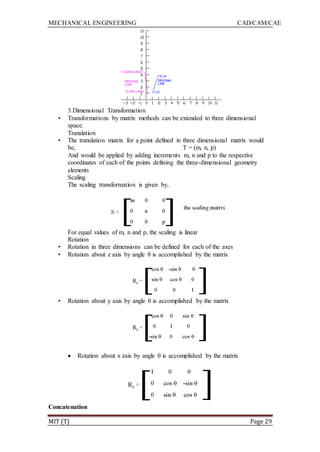 MECHANICAL ENGINEERING CAD/CAM/CAE
MIT (T) Page 29
3 Dimensional Transformation
• Transformations by matrix methods can be extended to three dimensional
space.
Translation
• The translation matrix for a point defined in three dimensional matrix would
be, T = (m, n, p)
And would be applied by adding increments m, n and p to the respective
coordinates of each of the points defining the three-dimensional geometry
elements
Scaling
The scaling transformation is given by,
For equal values of m, n and p, the scaling is linear
Rotation
• Rotation in three dimensions can be defined for each of the axes
• Rotation about z axis by angle θ is accomplished by the matrix
• Rotation about y axis by angle θ is accomplished by the matrix
 Rotation about x axis by angle θ is accomplished by the matrix
Concatenation
 