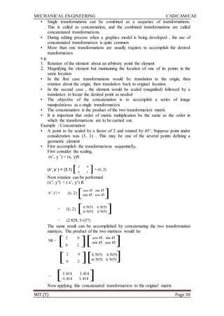 MECHANICAL ENGINEERING CAD/CAM/CAE
MIT (T) Page 30
• Single transformations can be combined as a sequence of transformations.
This is called as concatenation, and the combined transformations are called
concatenated transformations.
• During editing process when a graphics model is being developed , the use of
concatenated transformation is quite common
• More than one transformations are usually requires to accomplish the desired
transformation
e.g.
1. Rotation of the element about an arbitrary point the element
2. Magnifying the element but maintaining the location of one of its points in the
same location
• In the first case transformations would be: translation to the origin, then
rotation about the origin, then translation back to original location
• In the second case , the element would be scaled (magnified) followed by a
translation to locate the desired point as needed
• The objective of the concatenation is to accomplish a series of image
manipulations as a single transformation
• The concatenation is the product of the two transformation matrix
• It is important that order of matrix multiplication be the same as the order in
which the transformations are to be carried out.
Example : Concatenation
• A point to be scaled by a factor of 2 and rotated by 45°. Suppose point under
consideration was (3, 1) . This may be one of the several points defining a
geometric element
• First accomplish the transformations sequentially,
First consider the scaling,
(x‟, y ‟) = (x, y)S
Next rotation can be performed
(x”, y”) = ( x‟, y‟) R
The same result can be accomplished by concatenating the two transformation
matrices, The product of the two matrices would be
Now applying this concatenated transformation to the original matrix
 