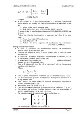 MECHANICAL ENGINEERING CAD/CAM/CAE
MIT (T) Page 31
Examples
• A line is defined in 2 D space by its end points (1,2) and (6,4). Express this in
matrix notation and perform the following transformation in succession on this
line
1. Rotate the line by 90° about the origin
2. Scale the line by a factor of 0.5 (Dec/Jan 04/05, 8 Marks)
• A square of side 30 units has its coordinates A(10,10), B(40,10), C(40,40) and
D(10,40),
Perform the following transformation in succession and show it on graph
paper
1. Rotate about origin 20° anticlockwise
2. Scale it by factor 1.5
3. Perform the above sequence of transformation by concatenation
(May/June 04, 18 Marks)
Homogeneous representation
• In order to concatenate the transformations matrices, all transformation
matrices should be multiplicative type.
• However, the translation matrix is vector additive while all other are matrix
multiplications.
• It is desirable , to express all geometric transformations in form that ,they can
be concatenated by matrix multiplication only.
• In homogeneous representation, an n-dimensional space is
mapped into (n+1) dimensional space.
• Thus a 2 dimensional point [x, y] is represented with the homogeneous
coordinate triple (xh,yh,h)
Where,
• Thus , a general homogeneous coordinates can also be written as (h.x, h.y, h).
• For two-dimensional geometric transformations, homogeneous parameter h to
be any nonzero value.
• Thus , there is an infinite number of equivalent homogeneous representations
for each coordinate point (x, y)
• A convenient choice is simply to set h=1.
• Each two-dimensional position is then represented with coordinates (x, y, 1)
• This facilitates the computer graphics operations where the concatenation of
multiple transformations can be easily carried out.
• The translation matrix in multiplication form can be given as,
The transformation operation can be written as
 