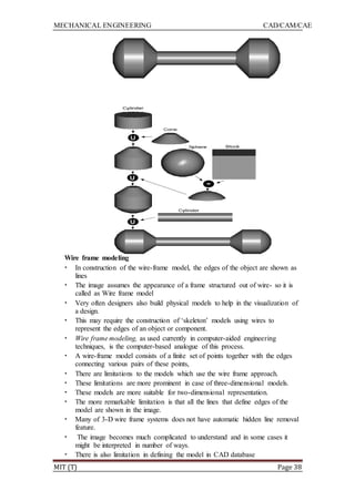 MECHANICAL ENGINEERING CAD/CAM/CAE
MIT (T) Page 38
Wire frame modeling
• In construction of the wire-frame model, the edges of the object are shown as
lines
• The image assumes the appearance of a frame structured out of wire- so it is
called as Wire frame model
• Very often designers also build physical models to help in the visualization of
a design.
• This may require the construction of „skeleton‟ models using wires to
represent the edges of an object or component.
• Wire frame modeling, as used currently in computer-aided engineering
techniques, is the computer-based analogue of this process.
• A wire-frame model consists of a finite set of points together with the edges
connecting various pairs of these points,
• There are limitations to the models which use the wire frame approach.
• These limitations are more prominent in case of three-dimensional models.
• These models are more suitable for two-dimensional representation.
• The more remarkable limitation is that all the lines that define edges of the
model are shown in the image.
• Many of 3-D wire frame systems does not have automatic hidden line removal
feature.
• The image becomes much complicated to understand and in some cases it
might be interpreted in number of ways.
• There is also limitation in defining the model in CAD database
 