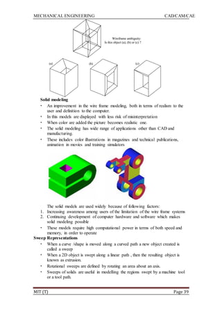 MECHANICAL ENGINEERING CAD/CAM/CAE
MIT (T) Page 39
Solid modeling
• An improvement in the wire frame modeling, both in terms of realism to the
user and definition to the computer.
• In this models are displayed with less risk of misinterpretation
• When color are added the picture becomes realistic one.
• The solid modeling has wide range of applications other than CAD and
manufacturing.
• These includes color illustrations in magazines and technical publications,
animation in movies and training simulators
The solid models are used widely because of following factors:
1. Increasing awareness among users of the limitation of the wire frame systems
2. Continuing development of computer hardware and software which makes
solid modeling possible
• These models require high computational power in terms of both speed and
memory, in order to operate
Sweep Representations
• When a curve /shape is moved along a curved path a new object created is
called a sweep
• When a 2D object is swept along a linear path , then the resulting object is
known as extrusion.
• Rotational sweeps are defined by rotating an area about an axis.
• Sweeps of solids are useful in modelling the regions swept by a machine tool
or a tool path.
(a) (b) (c)
Wireframe ambiguity:
Is this object (a), (b) or (c) ?
(a) (b) (c)
Wireframe ambiguity:
Is this object (a), (b) or (c) ?
 