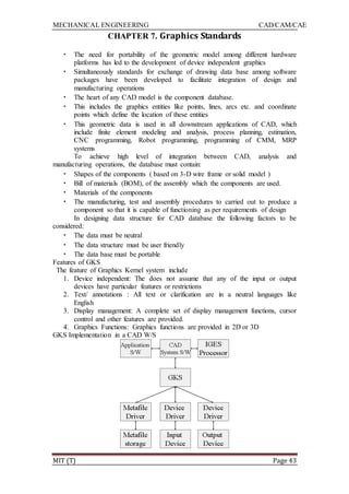 MECHANICAL ENGINEERING CAD/CAM/CAE
MIT (T) Page 43
CHAPTER 7. Graphics Standards
• The need for portability of the geometric model among different hardware
platforms has led to the development of device independent graphics
• Simultaneously standards for exchange of drawing data base among software
packages have been developed to facilitate integration of design and
manufacturing operations
• The heart of any CAD model is the component database.
• This includes the graphics entities like points, lines, arcs etc. and coordinate
points which define the location of these entities
• This geometric data is used in all downstream applications of CAD, which
include finite element modeling and analysis, process planning, estimation,
CNC programming, Robot programming, programming of CMM, MRP
systems
To achieve high level of integration between CAD, analysis and
manufacturing operations, the database must contain:
• Shapes of the components ( based on 3-D wire frame or solid model )
• Bill of materials (BOM), of the assembly which the components are used.
• Materials of the components
• The manufacturing, test and assembly procedures to carried out to produce a
component so that it is capable of functioning as per requirements of design
In designing data structure for CAD database the following factors to be
considered:
• The data must be neutral
• The data structure must be user friendly
• The data base must be portable
Features of GKS
The feature of Graphics Kernel system include
1. Device independent: The does not assume that any of the input or output
devices have particular features or restrictions
2. Text/ annotations : All text or clarification are in a neutral languages like
English
3. Display management: A complete set of display management functions, cursor
control and other features are provided.
4. Graphics Functions: Graphics functions are provided in 2D or 3D
GKS Implementation in a CAD W/S
 