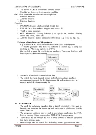 MECHANICAL ENGINEERING CAD/CAM/CAE
MIT (T) Page 44
• The drivers in GKS is also includes metafile drivers
• Metafiles are devices with no graphics capability
GKS offers two routine to define user created pictures
1. Primitive functions
2. Attribute functions
1. Primitive functions
Examples
• POLYLINE to draw set of connected straight lines
• FILL AREA to draw a closed polygon with interior fill
• TEXT to create characters
• GDP (Generalized Drawing Primitive ) to specify the standard drawing
entities like circles, ellipse etc.
2. Attribute functions defines appearance of the image e.g. color, line type etc.
Exchange of data between CAD packages
E.g. to transfer CAD model created in Pro/E to I-DEAS or Unigraphics
To transfer geometric data from one software to another e.g. to carry out
modeling in PRO/E and analysis in ANSYS
One method to meet this need is to use translators. This means developer will
have to produce its own translators
• A solution to translators is to use neutral files
• The neutral files have standard formats and software packages can have
preprocessors to convert the file data to neutral file and post processors to
convert neutral file data to drawing file
DATA EXCHANGE
• The need for exchanging modeling data is directly motivated by the need to
integrate and automate the design and mfg. processes to obtain max. benefits
from CAD/CAM.
• The component database can be used in downstream applications like FEA,
Process planning, Robot programming, MRP, C. N. C. programming.
• There should be tie between the two or more systems to form an application
that shares common data.
• Data exchange files are neutral files. Following are two types of neutral files:
 
