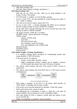 MECHANICAL ENGINEERING CAD/CAM/CAE
MIT (T) Page 45
1. DXF (Data Exchange File)
2. IGES file (Initial Graphics Exchange Specification )
DXF (Data Exchange File)
• DXF files are std. ASCII text files, which can be easily translated to the
formats of other CAD systems
• The DXF facility is available in several drafting packages.
• In case of Auto CAD , the data regarding the created drawing may require to
view , modify or plotting.
• Also data can be used for analysis purpose like FEA
• In case of Auto CAD , a drawing interchange file (DXF) can be generated
from the existing drawing by means of DXFOUT command.
• On the other hand a drawing interchange file can be converted into Auto CAD
drawing by means of DXFIN command
• The general structure of DXF file is as follows:
HEADER Section : general information of drawing
TABLE Section :
Linetype (LTYPE) table
Layer table
Text style (STYLE) table
User coordinate system (UCS) table
View port configuration file (VPORT) table
BLOCKS Section
ENTITIES Section
END OF FILE
IGES (Initial Graphics Exchange Specification )
• It is standard exchange format developed for communicating product data
among dissimilar CAD/CAM systems.
• It has been used for two purposes:
– Transfer of data within dissimilar systems
– Digital communication between company and its suppliers, customers
i.e. IGES enable data transfer from one CAD system to another
• The software which translates data from CAD system to IGES is known as
preprocessor
• The software which translates data from IGES data to a CAD system is known
as postprocessor
• IGES defines a database, in the form of a file format, which describes an
“IGES Model” of modeling data of a given product
• IGES model can be read and interpreted by dissimilar CAD/CAM systems.
• IGES model based on the concept of entities.
• The fundamental unit of information of model i.e. IGES file, is the entity, all
product definition data are expressed as a list of predefined entities.
• Each entity defined by IGES is assigned a specific entity type number to refer
to it in the IGES file.
• Entities are categorized as geometric and non geometric.
 