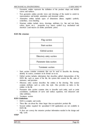 MECHANICAL ENGINEERING CAD/CAM/CAE
MIT (T) Page 46
• Geometric entities represent the definition of the product shape and include
curves and surfaces.
• Non geometric entities provide views and drawings of the model to enrich its
representation and include annotation and structural entities.
• Annotation entities include types of dimensions (linear, angular) symbols,
centerlines, cross hatching.
• Structure entities include views, drawings, attributes (i.e. line and text fonts,
colors, layers etc.), properties (e.g. mass), symbol (e.g. mechanical and
electrical ) and macros (to define parametric parts)
IGES file structure
Flag section
Start section
Global section
Directory entry section
Parameter data section
Terminate section
• Start section contains comments that can be used to describe the drawing,
identify its source, comment on its format an so on.
• Global section includes information that describes global characteristics of the
IGES file, such as name of the file, the system that created the file, units of
measures, and precision
• Directory entry section describes the entities in the drawing. This section
contains attributes such as color, line style. Also provides an index to the
entities in the file
• Parameter data section contains data to describe each entity, such as point
coordinates, coefficients of curve and surface equations, text characters and
other attributes.
• Terminate section
IGES Limitations
• IGES is complex and wordy
• These files are about five times larger than an equivalent product file
• Several entities required for specialized CAD applications are not available in
IGES file
• It does not convey the extensive product information needed in the design and
mfg. cycle.
STEP
 