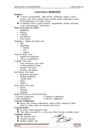 MECHANICAL ENGINEERING CAD/CAM/CAE
MIT (T) Page 48
CHAPTER 8. ROBOTICS
Definition
 A robot is a programmable , multi function manipulator deigned to move
material, parts, tools or special devices through variable programmed motion
for the performance of a variety of tasks
 An industrial robot is a general purpose , programmable machine processing
certain anthropomorphic characteristics
What are the parts of a robot?
• Manipulator
• Pedestal
• Controller
• End Effectors
• Power Source
Manipulator (Mimics the human arm)
• Base
• Appendages
o Shoulder
o Arm
o Grippers
Pedestal (Human waist)
• Supports the manipulator.
• Acts as a counterbalance.
Controller (The brain)
• Issues instructions to the robot.
• Controls peripheral devices.
• Interfaces with robot.
• Interfaces with humans.
End Effectors (The hand)
• Spray paint attachments
• Welding attachments
• Vacuum heads
• Hands
• Grippers
Power Source (The food)
• Electric
• Pneumatic
• Hydraulic
ROBOT PHYSICAL CONFIGURATION
1. Cartesian configuration 2. Cylindrical configuration
3. Polar configuration 4. Joint-arm configuration
Cartesian Configuration
 Robots with Cartesian configurations consist of links connected by linear
joints (L). Gantry robots are Cartesian robots (LLL).
Cartesian Robots
 It consists of three orthogonal slides.
 Three slides are parallel to x, y and z axes of the Cartesian coordinate system
Commonly used for:
 pick and place work
 assembly operations
 handling machine tools
 