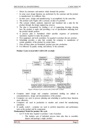 MECHANICAL ENGINEERING CAD/CAM/CAE
MIT (T) Page 5
• Driven by customers and markets which demand the product
• In some cases design functions are performed by the customer and the product
is manufactured by a different firm.
• In other cases , design and manufacturing is accomplished by the same firm
1. The product cycle begins with a concept, an idea of a product.
2. This concept refined, analyzed, improved and translated into a plan for the
product through the design engineering process.
3. The plan is documented by drafting a set of engineering drawings showing
how the product is made and providing a set of specifications indicating how
the product should perform
4. A process plan is formulated which specifies sequence of production
operations required to make the product.
5. New equipment and tools sometimes be acquired to produce the new product.
6. Scheduling provides a plan that commits the company to manufacture of
certain quantities of the product by certain dates.
7. Once all these plans are formulated product goes into production.
8. It is followed by quality testing and delivery to the customer.
Product Cycle revised with CAD/CAM overlaid
Figure 4 Product Cycle revised with CAD/CAM overlaid
 Computer aided design and computer automated drafting are utilized in
conceptualization, design and documentation of the product.
 Computers are used in process planning and scheduling to perform these functions
more efficiently.
 Computers are used in production to monitor and control the manufacturing
operations.
 In quality control , computer are used to perform inspections and performance
tests on the product and its components
Mathematical Model for product life cycle
• Let T1 be the time required to produce 1 unit of product.
– This includes sum of individual process times plus time to assemble,
inspect and package a single product.
 