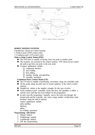 MECHANICAL ENGINEERING CAD/CAM/CAE
MIT (T) Page 51
ROBOT MOTION SYSTEMS
Classification Based on Control Systems:
1. Point-to-point (PTP) control robot
2. Continuous-path (CP) control robot
Point to Point Control Robot (PTP):
 The PTP robot is capable of moving from one point to another point.
 The locations are recorded in the control memory. PTP robots do not control
the path to get from one point to the next point.
 Common applications include:
 component insertion
 spot welding
 hole drilling
 machine loading and unloading
 assembly operations
Continuous-Path Control Robot (CP):
 The CP robot is capable of performing movements along the controlled path.
 All the points along the path must be stored explicitly in the robot's control
memory.
 Straight-line motion is the simplest example for this type of robot.
 Some continuous-path controlled robots also have the capability to follow a
smooth curve path that has been defined by the programmer.
 In such cases the programmer manually moves the robot arm through the
desired path and the controller unit stores a large number of individual point
locations along the path in memory
Typical applications include:
spray painting
finishing
gluing
arc welding operations
Programming with Robot
1. Manual method
2. Walkthrough method
3. Leadthrough method
4. Off- line programming
 