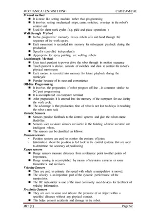 MECHANICAL ENGINEERING CAD/CAM/CAE
MIT (T) Page 52
Manual method
 It is more like setting machine rather than programming
 It involves setting mechanical stops, cams, switches, or relays in the robot‟s
control unit
 Used for short work cycles (e.g. pick-and-place operations )
Walkthrough Method
 In this programmer manually moves robots arm and hand through the
sequence of the work cycles.
 Each movement is recorded into memory for subsequent playback during the
production
 Speed is controlled independently
 Appropriate for spray painting, arc welding robots
Leadthrough Method
 Uses teach pendent to power drive the robot through its motion sequence
 Teach pendent is device, consists of switches and dials to control the robot‟s
physical movements
 Each motion is recorded into memory for future playback during the
workcycle
 Popular because of its ease and convenience
Off-line Programming
 It involves the preparation of robot program off-line , in a manner similar to
NC part programming
 It is accomplished on computer terminal
 After preparation it is entered into the memory of the computer for use during
the work cycle.
 The advantage is that production time of robot is not lost to delays in teaching
the robot a new task
Robotic Sensors
 Sensors provide feedback to the control systems and give the robots more
flexibility.
 Sensors such as visual sensors are useful in the building of more accurate and
intelligent robots.
 The sensors can be classified as follows:
Position sensors
• Position sensors are used to monitor the position of joints.
• Information about the position is fed back to the control systems that are used
to determine the accuracy of positioning
Range sensors
 Range sensors measure distances from a reference point to other points of
importance.
 Range sensing is accomplished by means of television cameras or sonar
transmitters and receivers.
Velocity Sensors
 They are used to estimate the speed with which a manipulator is moved.
 The velocity is an important part of the dynamic performance of the
manipulator.
 The DC tachometer is one of the most commonly used devices for feedback of
velocity information.
Proximity Sensors
 They are used to sense and indicate the presence of an object within a
specified distance without any physical contact.
 This helps prevent accidents and damage to the robot.
 