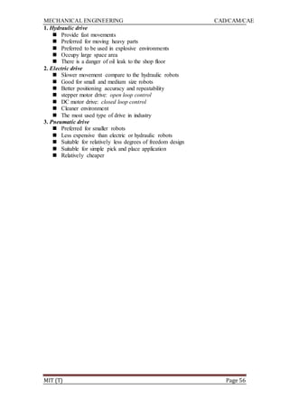 MECHANICAL ENGINEERING CAD/CAM/CAE
MIT (T) Page 56
1. Hydraulic drive
 Provide fast movements
 Preferred for moving heavy parts
 Preferred to be used in explosive environments
 Occupy large space area
 There is a danger of oil leak to the shop floor
2. Electric drive
 Slower movement compare to the hydraulic robots
 Good for small and medium size robots
 Better positioning accuracy and repeatability
 stepper motor drive: open loop control
 DC motor drive: closed loop control
 Cleaner environment
 The most used type of drive in industry
3. Pneumatic drive
 Preferred for smaller robots
 Less expensive than electric or hydraulic robots
 Suitable for relatively less degrees of freedom design
 Suitable for simple pick and place application
 Relatively cheaper
 
