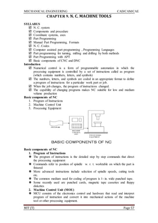 MECHANICAL ENGINEERING CAD/CAM/CAE
MIT (T) Page 57
CHAPTER 9. N. C. MACHINE TOOLS
SYLLABUS
 N. C. system
 Components and procedure
 Coordinate systems, axes
 Part Programming
 Manual Part Programming, Formats
 N. C. Codes
 Computer assisted part programming , Programming Languages
 Part programming for turning, milling and drilling by both methods
 Part Programming with APT
 Basic components of CNC and DNC
Introduction
 Numerical control is a form of programmable automation in which the
processing equipment is controlled by a set of instructions called as program
(which contains numbers, letters, and symbols)
 The numbers, letters, and symbols are coded in an appropriate format to define
a program of instructions for a particular work part or job.
 When the job changes, the program of instructions changed.
 The capability of changing programs makes NC suitable for low and medium
volume production
Basic components of NC
1. Program of Instructions
2. Machine Control Unit
3. Processing Equipment
Basic components of NC
1. Program of Instructions
 The program of instructions is the detailed step by step commands that direct
the processing equipment
 Commands refer to position of spindle w. r. t. worktable on which the part is
fixtured
 More advanced instructions include selection of spindle speeds, cutting tools
etc.
 The common medium used for coding of program is 1- in. wide punched tape.
 Some recently used are punched cards, magnetic tape cassettes and floppy
diskettes
2. Machine Control Unit (MOU)
 MCU consists of the electronics control and hardware that read and interpret
program of instruction and convert it into mechanical actions of the machine
tool or other processing equipment.
 