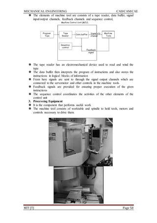MECHANICAL ENGINEERING CAD/CAM/CAE
MIT (T) Page 58
 The elements of machine tool are consists of a tape reader, data buffer, signal
input/output channels, feedback channels and sequence control,
 The tape reader has an electromechanical device used to read and wind the
tape
 The data buffer then interprets the program of instructions and also stores the
instructions in logical blocks of information
 From here signals are sent to through the signal output channels which are
connected to the servomotor and other controls in the machine tools.
 Feedback signals are provided for ensuring proper execution of the given
instructions
 The sequence control coordinates the activities of the other elements of the
control unit
3. Processing Equipment
 It is the component that performs useful work
 The machine tool consists of worktable and spindle to hold tools, motors and
controls necessary to drive them.
 