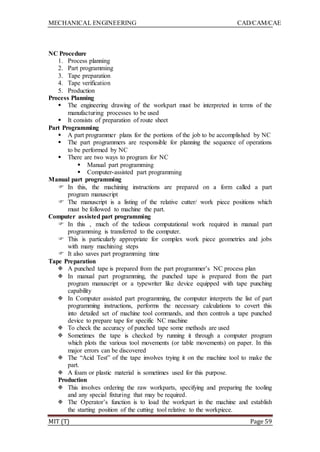 MECHANICAL ENGINEERING CAD/CAM/CAE
MIT (T) Page 59
NC Procedure
1. Process planning
2. Part programming
3. Tape preparation
4. Tape verification
5. Production
Process Planning
 The engineering drawing of the workpart must be interpreted in terms of the
manufacturing processes to be used
 It consists of preparation of route sheet
Part Programming
 A part programmer plans for the portions of the job to be accomplished by NC
 The part programmers are responsible for planning the sequence of operations
to be performed by NC
 There are two ways to program for NC
 Manual part programming
 Computer-assisted part programming
Manual part programming
 In this, the machining instructions are prepared on a form called a part
program manuscript
 The manuscript is a listing of the relative cutter/ work piece positions which
must be followed to machine the part.
Computer assisted part programming
 In this , much of the tedious computational work required in manual part
programming is transferred to the computer.
 This is particularly appropriate for complex work piece geometries and jobs
with many machining steps
 It also saves part programming time
Tape Preparation
 A punched tape is prepared from the part programmer‟s NC process plan
 In manual part programming, the punched tape is prepared from the part
program manuscript or a typewriter like device equipped with tape punching
capability
 In Computer assisted part programming, the computer interprets the list of part
programming instructions, performs the necessary calculations to covert this
into detailed set of machine tool commands, and then controls a tape punched
device to prepare tape for specific NC machine
 To check the accuracy of punched tape some methods are used
 Sometimes the tape is checked by running it through a computer program
which plots the various tool movements (or table movements) on paper. In this
major errors can be discovered
 The “Acid Test” of the tape involves trying it on the machine tool to make the
part.
 A foam or plastic material is sometimes used for this purpose.
Production
 This involves ordering the raw workparts, specifying and preparing the tooling
and any special fixturing that may be required.
 The Operator‟s function is to load the workpart in the machine and establish
the starting position of the cutting tool relative to the workpiece.
 
