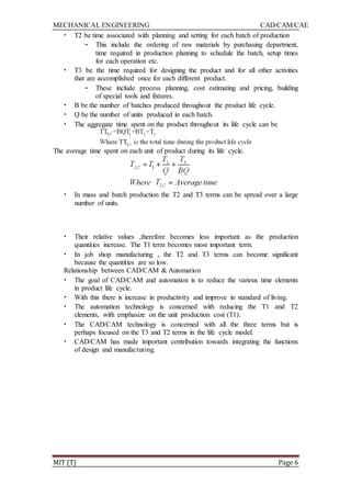 MECHANICAL ENGINEERING CAD/CAM/CAE
MIT (T) Page 6
• T2 be time associated with planning and setting for each batch of production
– This include the ordering of raw materials by purchasing department,
time required in production planning to schedule the batch, setup times
for each operation etc.
• T3 be the time required for designing the product and for all other activities
that are accomplished once for each different product.
– These include process planning, cost estimating and pricing, building
of special tools and fixtures.
• B be the number of batches produced throughout the product life cycle.
• Q be the number of units produced in each batch.
• The aggregate time spent on the product throughout its life cycle can be
The average time spent on each unit of product during its life cycle.
• In mass and batch production the T2 and T3 terms can be spread over a large
number of units.
• Their relative values ,therefore becomes less important as the production
quantities increase. The T1 term becomes most important term.
• In job shop manufacturing , the T2 and T3 terms can become significant
because the quantities are so low.
Relationship between CAD/CAM & Automation
• The goal of CAD/CAM and automation is to reduce the various time elements
in product life cycle.
• With this there is increase in productivity and improve in standard of living.
• The automation technology is concerned with reducing the T1 and T2
elements, with emphasize on the unit production cost (T1).
• The CAD/CAM technology is concerned with all the three terms but is
perhaps focused on the T3 and T2 terms in the life cycle model.
• CAD/CAM has made important contribution towards integrating the functions
of design and manufacturing.
 