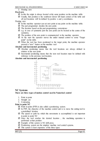 MECHANICAL ENGINEERING CAD/CAM/CAE
MIT (T) Page 61
2. Floating zero
Fixed zero
 In this the origin is always located at the same position on the machine table.
 Usually, that position is the southwest (lower left hand corner) of the table and
all tool locations will be defined by positive x and y coordinates.
Floating zero
 In this machine operator can set zero point at any point on the machine table.
 The part programmer decides the zero point.
 The decision based on the part programming convenience
 e.g. in case of symmetric part the zero point can be located at the centre of the
symmetry.
 The position of the zero point is communicated to the machine operator.
 At the start the operator moves the under manual control to some “Target
point” on the table.
 When the tool has been positioned to the target point, the machine operator
pressed a “zero” button on the machine tool
Absolute and incremental positioning
 Absolute positioning means that the tool locations are always defined in
relation to the zero point.
 Incremental positioning means that the next tool location must be defined with
reference to the previous tool location.
Absolute and incremental positioning
NC Systems
There are three types of motion control used in Numerical control
1. Point to point
2. Straight cut
3. Contouring
Point to point NC
 Point to point (PTP) is also called a positioning system.
 In PTP, the objective of the machine control unit is to move the cutting tool to
a predefined location
 The speed or path by which this movements is accomplished is not important
in point to point NC
 Once the tool reaches the desired location , the machining operation is
performed at that position
 Example of this system is NC drill press.
 Positioning system are the simplest machine tool control systems.
 This system is least expensive of the three types
 