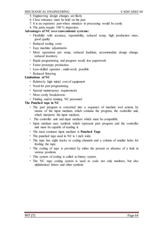 MECHANICAL ENGINEERING CAD/CAM/CAE
MIT (T) Page 64
5. Engineering design changes are likely
6. Close tolerance must be held on the part
7. It is an expensive part where mistakes in processing would be costly
8. The parts require 100 % inspection.
Advantages of NC over conventional systems:
• Flexibility with accuracy, repeatability, reduced scrap, high production rates,
good quality
• Reduced tooling costs
• Easy machine adjustments
• More operations per setup, reduced leadtime, accommodate design change,
reduced inventory
• Rapid programming and program recall, less paperwork
• Faster prototype production
• Less-skilled operator , multi-work possible
• Reduced fixturing
Limitations of NC
• Relatively high initial cost of equipment
• Need for part programming
• Special maintenance requirements
• More costly breakdowns
• Finding and/or training NC personnel
The Punched tape in NC
• The part program is converted into a sequence of machine tool actions by
means of the input medium, which contains the program, the controller unit,
which interprets the input medium.
• The controller unit and input medium which must be compatible.
• Input medium uses symbols which represent part program and the controller
unit must be capable of reading it.
• The most common input medium is Punched Tape
• The punched tape used in NC is 1 inch wide.
• The tape has eight tracks or coding channels and a column of smaller holes for
feeding the tape.
• The coding of tape is provided by either the present or absence of a hole in
various positions
• This system of coding is called as binary system
• The NC tape coding system is used to code not only numbers, but also
alphabetical letters and other symbols
 