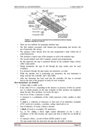 MECHANICAL ENGINEERING CAD/CAM/CAE
MIT (T) Page 65
• There are two methods for preparing punched tape
• The first method associated with manual part programming and involves the
use of typewriter like device.
• The operator writes directly from the part programmer‟s hand written list of
coded instructions.
• This produces a typed copy of the program as well as the punched tape.
• The second method used with Computer assisted part programming.
• By this approach, the tape is prepared directly by the computer using a device
called a tape punch.
• During production, the tape id fed through the tape reader once for each
workpiece.
• It is advanced through the tape reader one instruction at a time.
• While the machine tool is performing one instruction, the next instruction is
being read into the controller unit‟s data buffer.
• After last instruction has been read into the controller, the tape is rewound
back to the start of the program to ready for next workpart.
How instructions are formed?
• A binary digit is called as bit.
• It has value of 0 or 1 depending on the absence or presence of hole in a certain
row or column position on the tape (columns of hole positions run lengthwise
along the tape. Row positions run across the tape.)
• Out of row of bits, a character is made
• A character is a combination of bits, which represent a letter, number or other
symbol
• A word is a collection of characters to form part of an instruction. Examples
of NC words are x position, y position, cutting speed and so on.
• Out of collection of words, a block is formed.
• A block of words is a complete NC instruction
• E.g. in NC drilling a block might contain information on the x and y
coordinates of the hole location, the speed and feed at which the cut should be
taken.
• To separate a block , an end-of block (EOB) symbol is used.
• The tape reader feeds the data from the tape into the buffer in blocks
 