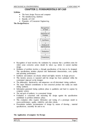 MECHANICAL ENGINEERING CAD/CAM/CAE
MIT (T) Page 7
CHAPTER 2. FUNDAMENTALS OF CAD
Syllabus
 The basic design Process and computer
 The manufacturing database
 Benefits of CAD
 Principles of Concurrent Engineering
The DesignProcess
 Recognition of need involves the realization by someone that a problem exists for
which some corrective action should be taken e.g. defect in current machine
design
 Definition of problem involves a through specifications of the item to be designed.
This specifications includes physical and fundamental characteristics, cost, quality
and operating performance.
 Synthesis and analysis are closely related and highly iterative in design process
 This iterative process is repeated until the design has been optimized within the
constrained imposed on the designer
 The philosophy, functionality and uniqueness are all determined during synthesis.
 The major financial commitments to turn conceived product into reality are made
during synthesis.
 Information generated during synthesis phase is qualitative and hard to capture by
computer system.
 The end goal of synthesis is a conceptual design
 Evaluation is concerned with measuring the design against the specifications
established in problem definition phase.
 This evaluation often requires fabrication and testing of a prototype model to
assess performance, quality, reliability and other criteria.
 Presentation includes documentation of design by means of drawing , material
specifications, assembly list and so on.
The Application of computer for Design
 