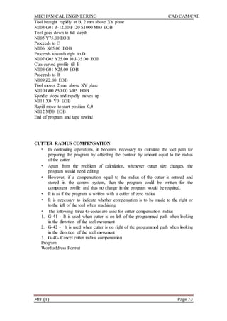 MECHANICAL ENGINEERING CAD/CAM/CAE
MIT (T) Page 73
Tool brought rapidly at B, 2 mm above XY plane
N004 G01 Z-12.00 F120 S1000 M03 EOB
Tool goes down to full depth
N005 Y75.00 EOB
Proceeds to C
N006 X65.00 EOB
Proceeds towards right to D
N007 G02 Y25.00 I0 J-35.00 EOB
Cuts curved profile till E
N008 G01 X25.00 EOB
Proceeds to B
N009 Z2.00 EOB
Tool moves 2 mm above XY plane
N010 G00 Z50.00 M05 EOB
Spindle stops and rapidly moves up
N011 X0 Y0 EOB
Rapid move to start position 0,0
N012 M30 EOB
End of program and tape rewind
CUTTER RADIUS COMPENSATION
• In contouring operations, it becomes necessary to calculate the tool path for
preparing the program by offsetting the contour by amount equal to the radius
of the cutter
• Apart from the problem of calculation, whenever cutter size changes, the
program would need editing
• However, if a compensation equal to the radius of the cutter is entered and
stored in the control system, then the program could be written for the
component profile and thus no change in the program would be required.
• It is as if the program is written with a cutter of zero radius
• It is necessary to indicate whether compensation is to be made to the right or
to the left of the tool when machining
• The following three G-codes are used for cutter compensation radius
1. G-41 - It is used when cutter is on left of the programmed path when looking
in the direction of the tool movement
2. G-42 - It is used when cutter is on right of the programmed path when looking
in the direction of the tool movement
3. G-40- Cancel cutter radius compensation
Program
Word address Format
 