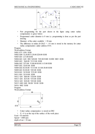 MECHANICAL ENGINEERING CAD/CAM/CAE
MIT (T) Page 74
• Part programming for the part shown in the figure using cutter radius
compensation is given below:
• Programmed cutter diameter is 0 mm i.e. programming is done as per the part
drawing
• Diameter of the cutter available = 28 mm
• The difference in radius (0-28)/2 = -14 mm is stored in the memory for cutter
radius compensation under address D 01.
Program
Word address Format
N001 G71 G94 EOB
N002 G00 X-20.00 Y-20.00 Z20.00 EOB
N003 G01 Z-5.00 EOB
N004 G01 G41 D01 X20.00 Y85.00 F400 S1000 M03 EOB
N005 G01 X60.00 Y115.00 EOB
N006 G02 X75.00 Y100.00 I0.00 J-15.00 EOB
N007 G01 X105.00 EOB
N008 G02 X130.00 Y115.00 I15.00 J0.00 EOB
N009 G01 X120.00 Y85.00 EOB
N010 G01 X130.00 Y55.00 EOB
N011 G01 X110.00 EOB
N012 G01 X80.00 Y20.00 EOB
N013 G01 X35.00 Y55.00 EOB
N014 G01 X20.00 Y85.00 EOB
N015 G00 G40 X0.00 Y0.00 EOB
N016 M02 EOB
Program
Word address Format
• Cutter radius compensation is stored on D02
• Z = 0 is at the top of the surface of the work piece
Feed = 65 mm/min
Speed = 1000 rpm
depth of cut = 10 mm
 
