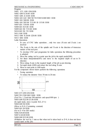 MECHANICAL ENGINEERING CAD/CAM/CAE
MIT (T) Page 75
Program
N001 G71 G90 G94 EOB
N002 G00 X-20.00 EOB
N003 G00 Z-10.00 EOB
N004 G01 G42 D02 X0 Y0 F200 S1000 M03 EOB
N005 G01 X80.00 EOB
N006 G01 X95.00 Y15.00 I0 J15.00 EOB
N007 G01 Y50.00 EOB
N008 G01 X15.00 EOB
N009 G01 X0 Y35.00 EOB
N010 G01 X0 Y0 EOB
N011 G40 EOB
N012 G00 X-20.00 Z20.00 EOB
N013 M02 EOB
Lathe Operations
• In case of CNC lathe operations , only two axes (X-axis and Z-axis ) are
involved
• The Z-axis is the axis of the spindle and X-axis is the direction of transverse
motion of the tool post.
• To develop CNC part programme for lathe operations the following procedure
is adopted.
1. Move the cutting tool to a point near the job in the rapid mode(G00)
2. Set linear interpolation(G01) and move to the required depth of cut in X-
direction
3. Move along Z-axis to the required length of the job as per drawing
4. Set rapid mode (G00) and retract the tool along X-axis.
5. Move to start point in G00 mode.
For the component shown below perform the following operations
• Facing operation
• To reduce the diameter from 30 mm to 26 mm
N001 G71 G90 G94 EOB
N002 T01 F200 M03 S800 EOB
(Tool No. 1, Feed rate 200 mm/min and speed 800 rpm )
N003 G00 X22.00 Z1.00 EOB
(In rapid mode, move to point X22, Z=1)
N004 G00 X0 EOB
(Move to X=0, Z remaining constant)
N005 G01 Z0 EOB
(Go to Z =0 in G01 mode)
N006 X30.00 EOB
N007 Z-60.00 EOB
N008 G00 X32.00 EOB
(Withdraw the tool by 1 mm so that when tool is taken back to Z=0, it does not leave
scratch mark on the job)
 