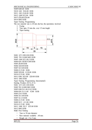 MECHANICAL ENGINEERING CAD/CAM/CAE
MIT (T) Page 76
N009 G00 Z0 EOB
N010 G01 X26.00 EOB
N011 G01 Z-60.00 EOB
N012 G00 X32.00 EOB
N013 Z20.00 Z20.00
N014 M02 EOB
Taper Turning Programming
The raw material size is 20 mm dia bar, the operations involved
1. Facing
2. Turn upto 15 mm dia. over 15 mm length
3. Taper turning
N001 G71 G90 G94 EOB
N002 T01 S1000 M03 EOB
N003 G00 X22 Z0.5 EOB
N004 G01 X0.00 F200 EOB
N005 Z0.00 EOB
N006 X20.00 EOB
N007 X15.00 EOB
N008 Z-15.00 EOB
N009 X20.00 Z-20.00 EOB
N010 Z-35.00 EOB
N011 G00 X25.00 Z20.00 EOB
N012 M02 EOB
Taper Turning Programming (Incremental)
Starting Position (X=0, Z=1)
N001 G71 G91 G94 EOB
N002 T01 S1000 M03 EOB
N003 G00 X11.00 Z-0.5 EOB
N004 G01 X-11.00 F200 EOB
N005 Z-0.5 EOB
N006 X11.00 EOB
N007 X-3.5 EOB
N008 Z-15.00 EOB
N009 X2.5 Z-5.00 EOB
N010 Z-15.00 EOB
N011 G00 X2.5 Z55.00 EOB
N012 M02 EOB
Multi Pass Turning
• Turn to 30 mm diameter
• Raw material available : 40 mm
• Rough cut : 2 to 3 mm
 