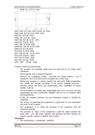 MECHANICAL ENGINEERING CAD/CAM/CAE
MIT (T) Page 77
• Finish cut : 0.75 to 1 mm
N001 G90 G71 G94 F500 S1000 T01 EOB
N002 G00 X41.00 Z1.00 M03 EOB
N003 G01 X37.00 EOB
N004 G01 X-30.00 EOB
N005 G00 X41.00 Z1.00 EOB
N006 G01 X34.00 EOB
N007 G01 Z-30.00 EOB
N008 G00 X41.00 Z1.00 EOB
N009 G01 X31.00 EOB
N010 G01 X-30.00 EOB
N011 G00 X41.00 Z1.00 EOB
N012 G01 X30.00 EOB
N013 G01 Z-30.00 EOB
N014 G01 X41.00 EOB
N015 G00 Z25.00 EOB
Computer aided part programming
• The programs for machining simple parts are small and do not require much
calculations.
• Such programs may be prepared manually.
• However, for complicated profiles , especially free formed surfaces, a lot of
calculations have to be done and the program also is often long
• Manual part program is a labour oriented task and needs skilled programmers
who should have through knowledge of the various machining processes ,
materials, speeds and feeds, part programming codes, capabilities of various
machine tools etc.
• All the problems of manual part programming have been overcome and part
programming has been considerably simplified with the use of computer aided
part programming
• In this, the computer generates the part Programme required to machine the
component
• The process of generating part programmes is partly done by part programmer
and partly by the computer
• Part programmer is to define the geometry of the component from the
component drawing.
• The geometry or shape of the component is split into simple elements like
points, lines , arcs, full circles, distances and directions and these elements are
assigned specific numbers to identify their position.
Advantages
1. Part programming is considerably simplified
 