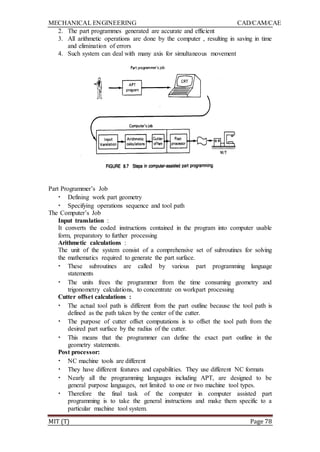 MECHANICAL ENGINEERING CAD/CAM/CAE
MIT (T) Page 78
2. The part programmes generated are accurate and efficient
3. All arithmetic operations are done by the computer , resulting in saving in time
and elimination of errors
4. Such system can deal with many axis for simultaneous movement
Part Programmer‟s Job
• Defining work part geometry
• Specifying operations sequence and tool path
The Computer‟s Job
Input translation :
It converts the coded instructions contained in the program into computer usable
form, preparatory to further processing
Arithmetic calculations :
The unit of the system consist of a comprehensive set of subroutines for solving
the mathematics required to generate the part surface.
• These subroutines are called by various part programming language
statements
• The units frees the programmer from the time consuming geometry and
trigonometry calculations, to concentrate on workpart processing
Cutter offset calculations :
• The actual tool path is different from the part outline because the tool path is
defined as the path taken by the center of the cutter.
• The purpose of cutter offset computations is to offset the tool path from the
desired part surface by the radius of the cutter.
• This means that the programmer can define the exact part outline in the
geometry statements.
Post processor:
• NC machine tools are different
• They have different features and capabilities. They use different NC formats
• Nearly all the programming languages including APT, are designed to be
general purpose languages, not limited to one or two machine tool types.
• Therefore the final task of the computer in computer assisted part
programming is to take the general instructions and make them specific to a
particular machine tool system.
 