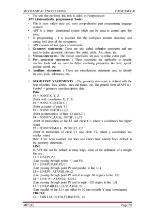 MECHANICAL ENGINEERING CAD/CAM/CAE
MIT (T) Page 79
• The unit that performs this task is called as Postprocessor.
APT (Automatically programmed Tools)
• This is most widely used and most comprehensive part programming language
available.
• APT is a three- dimensional system which can be used to control upto five
axes.
• In programming , it is assumed that the workpiece remains stationary and
cutting tool does all the movements.
• APT consists of four types of statements
1. Geometry statements: These are also called definition statements and are
used to define geometric elements like point, circle. Arc, plane, etc.
2. Motion statements : The motion statements are used to define cutter path
3. Post processor statements : These statements are applicable to specific
machine tools and are used to define machining parameters like feed, speed,
coolant on/off, etc.
4. Auxiliary statements : These are miscellaneous statements used to identify
the part, tools, tolerances, etc.
1. GEOMETRY STATEMENTS : The geometry statements is defined with the
help of points, lines, circles, arcs and planes, etc. The general form of APT is :
Symbol = geometry type/descriptive data
Point
P1 = POINT/X, Y, Z
(Point with coordinates X, Y, Z)
P2 = POINT/ CENTER C1
(Point at center of circle 1 )
P3 = POINT/ INTOF,L1,L2
(Point at intersection of lines L1 and L2 )
P4 = POINT/XLARGE, INTOF, L1,C1
(Point at intersection of line L1 and circle C1, where x coordinates has higher
value)
P5 = POINT/YSMALL, INTOF,C1, C2
(Point at intersection of circle C1 and circle C2, where y coordinates has
smaller value)
Here it has been assumed that lines and circles have already been defined in
the geometry statements
LINE
In APT line can be defined in many ways, some of the definitions of a straight
line are:
L1 = LINE/P1,P2
(Line passing through points P1 and P2)
L2 = LINE/P2.PARLEL,L1
(Line passing through point P2 and parallel to line L1)
L3 = LINE/P1. ATANGL,60,L2
(Line passing through point P1 and at an angle 60 degrees to line L2)
L4 = LINE/ P1, ATANGL,-120,L2
(Line passing through point P1 and at angle -120 degree to line L2)
L5 = LINE/PARLEL,L31,YLARGE,10
(Line parallel to line L31 and offset by 10 mm towards Y large coordinates)
CIRCLE
C1 = CIRCLE/CENTER,P1,RADIUS, 10
 