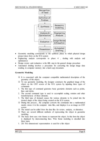 MECHANICAL ENGINEERING CAD/CAM/CAE
MIT (T) Page 8
 Geometric modeling corresponds to the synthesis phase in which physical design
project takes form on the ICG system
 Engineering analysis corresponds to phase 4 , dealing with analysis and
optimization
 Design review and evaluation is the fifth step in the general design procedure
 Automated drafting involves a procedure for converting the design image data
residing in computer memory into a hard copy document.
Geometric Modeling
 It is concerned with the computer compatible mathematical description of the
geometry of the object.
 To use geometric modeling, the designer constructs the graphical image of the
object on the CRT screen of the ICG system by inputting three types of
commands
1. The first type of command generates basic geometric elements such as points,
lines and circles.
2. The second command type is used to accomplish scaling, rotation and other
transformations of these elements.
3. The third type of demand causes the various elements to be joined into the
desired shape of the object being created on the ICG system.
 During this process , the computer converts the commands into a mathematical
model, stores it in the computer data files, and displays it as an image on CRT
screen.
 The model can be called from the data files for review, analysis, or alteration.
 There are several different methods of representing the object in geometric
modeling.
 The basic form uses wire frames to represent the object. In this form the object
is displayed by interconnecting lines. Wire frame modeling is classified into
three types
1. 2D. Two dimensional representation is used for a flat object
 