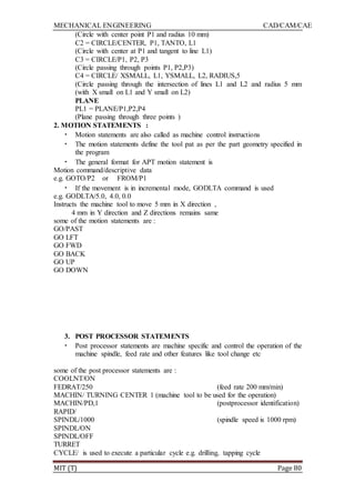 MECHANICAL ENGINEERING CAD/CAM/CAE
MIT (T) Page 80
(Circle with center point P1 and radius 10 mm)
C2 = CIRCLE/CENTER, P1, TANTO, L1
(Circle with center at P1 and tangent to line L1)
C3 = CIRCLE/P1, P2, P3
(Circle passing through points P1, P2,P3)
C4 = CIRCLE/ XSMALL, L1, YSMALL, L2, RADIUS,5
(Circle passing through the intersection of lines L1 and L2 and radius 5 mm
(with X small on L1 and Y small on L2)
PLANE
PL1 = PLANE/P1,P2,P4
(Plane passing through three points )
2. MOTION STATEMENTS :
• Motion statements are also called as machine control instructions
• The motion statements define the tool pat as per the part geometry specified in
the program
• The general format for APT motion statement is
Motion command/descriptive data
e.g. GOTO/P2 or FROM/P1
• If the movement is in incremental mode, GODLTA command is used
e.g. GODLTA/5.0, 4.0, 0.0
Instructs the machine tool to move 5 mm in X direction ,
4 mm in Y direction and Z directions remains same
some of the motion statements are :
GO/PAST
GO LFT
GO FWD
GO BACK
GO UP
GO DOWN
3. POST PROCESSOR STATEMENTS
• Post processor statements are machine specific and control the operation of the
machine spindle, feed rate and other features like tool change etc
some of the post processor statements are :
COOLNT/ON
FEDRAT/250 (feed rate 200 mm/min)
MACHIN/ TURNING CENTER 1 (machine tool to be used for the operation)
MACHIN/PD,1 (postprocessor identification)
RAPID/
SPINDL/1000 (spindle speed is 1000 rpm)
SPINDL/ON
SPINDL/OFF
TURRET
CYCLE/ is used to execute a particular cycle e.g. drilling, tapping cycle
 